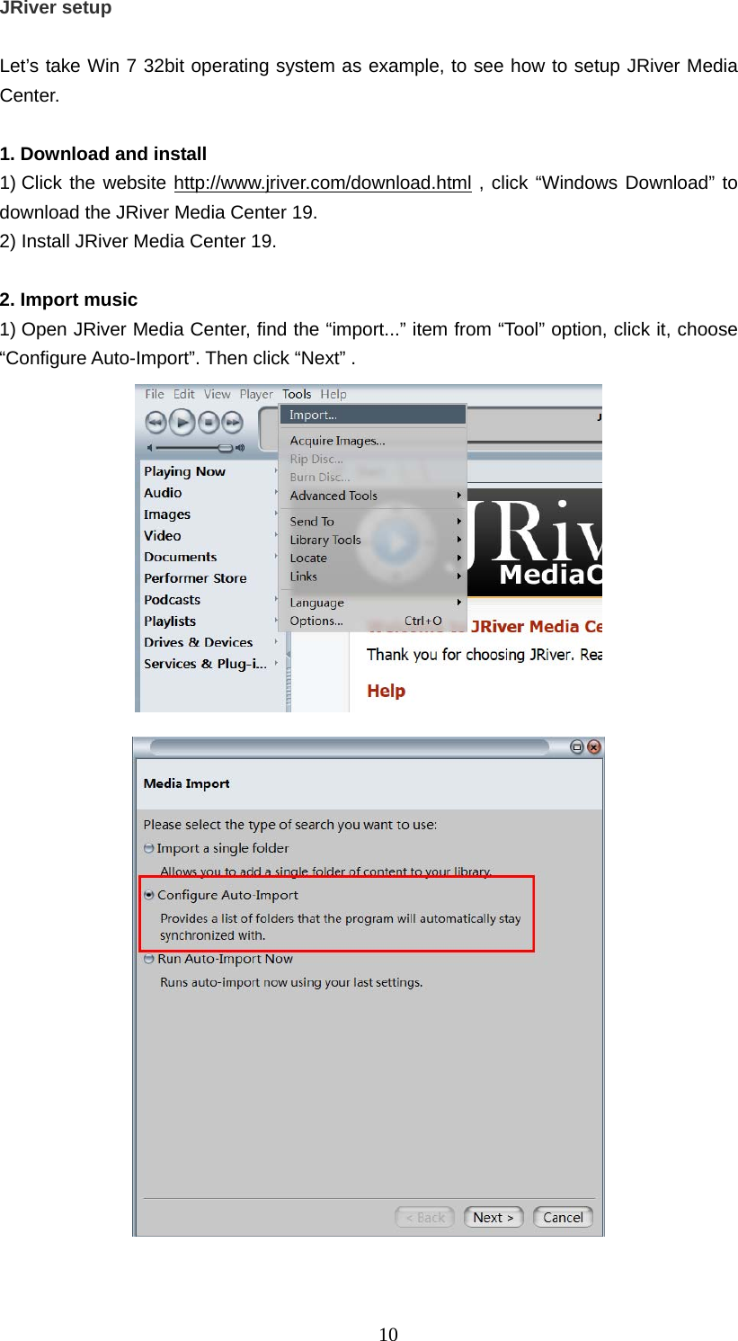   10JRiver setup    Let’s take Win 7 32bit operating system as example, to see how to setup JRiver Media Center.   1. Download and install   1) Click the website http://www.jriver.com/download.html , click “Windows Download” to download the JRiver Media Center 19.   2) Install JRiver Media Center 19.    2. Import music   1) Open JRiver Media Center, find the “import...” item from “Tool” option, click it, choose “Configure Auto-Import”. Then click “Next” .          
