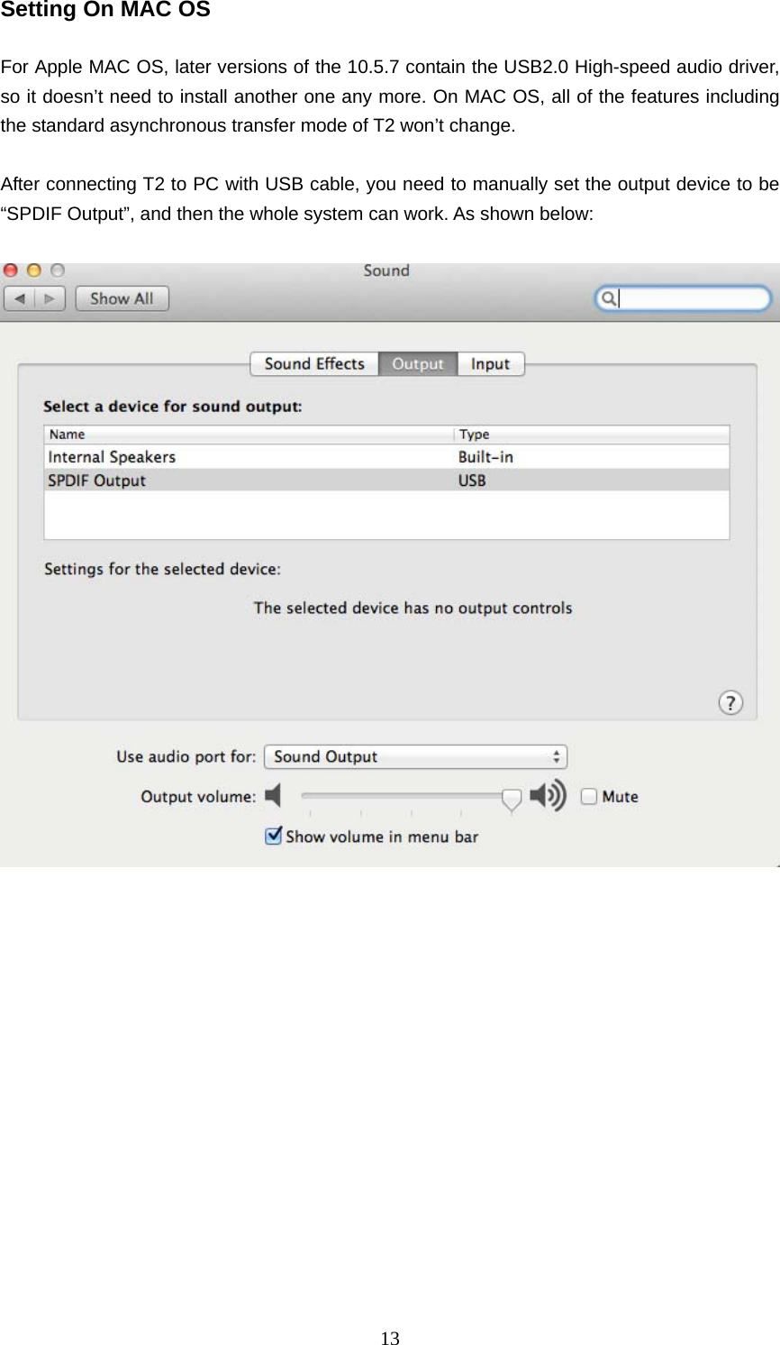   13Setting On MAC OS  For Apple MAC OS, later versions of the 10.5.7 contain the USB2.0 High-speed audio driver, so it doesn’t need to install another one any more. On MAC OS, all of the features including the standard asynchronous transfer mode of T2 won’t change.  After connecting T2 to PC with USB cable, you need to manually set the output device to be “SPDIF Output”, and then the whole system can work. As shown below:     