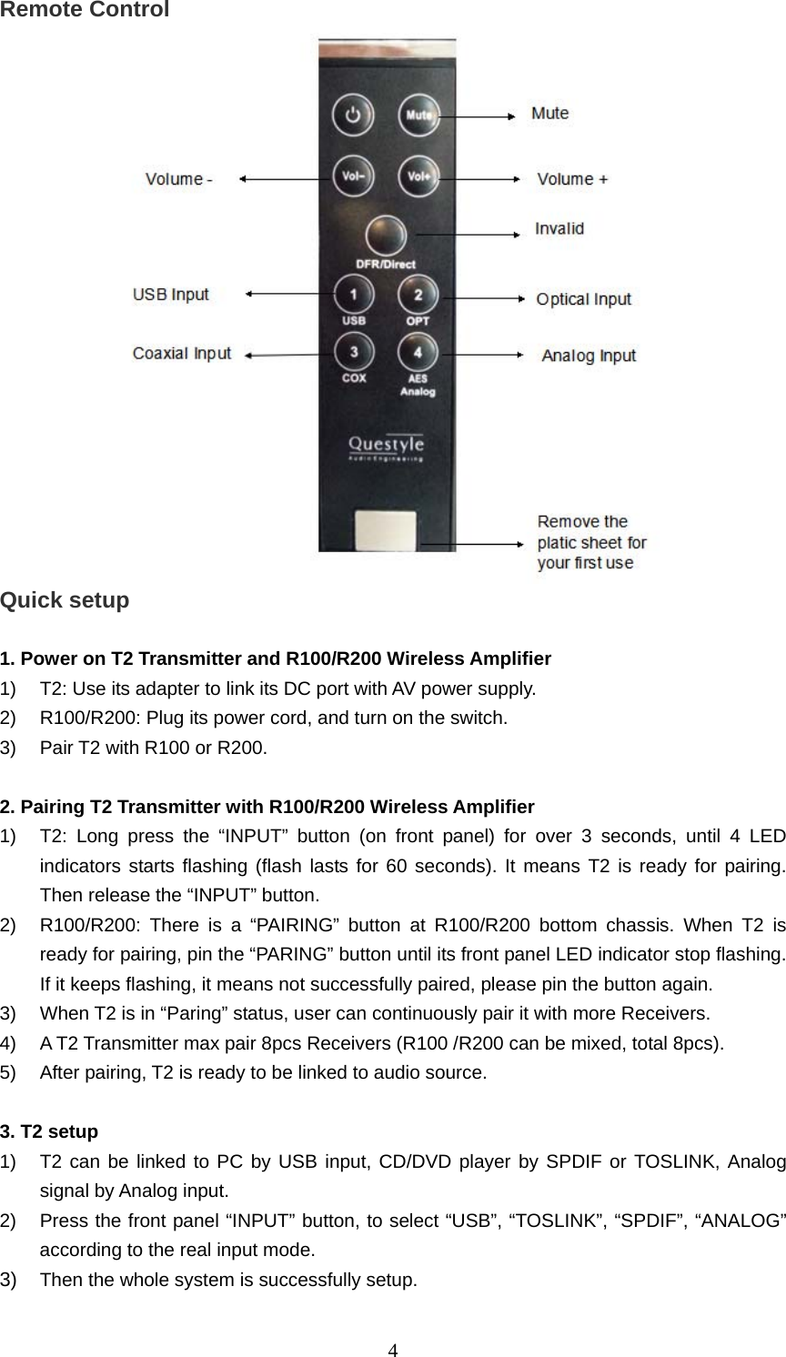   4Remote Control  Quick setup    1. Power on T2 Transmitter and R100/R200 Wireless Amplifier   1)  T2: Use its adapter to link its DC port with AV power supply.   2)  R100/R200: Plug its power cord, and turn on the switch.   3)  Pair T2 with R100 or R200.    2. Pairing T2 Transmitter with R100/R200 Wireless Amplifier   1)  T2: Long press the “INPUT” button (on front panel) for over 3 seconds, until 4 LED indicators starts flashing (flash lasts for 60 seconds). It means T2 is ready for pairing. Then release the “INPUT” button.   2)  R100/R200: There is a “PAIRING” button at R100/R200 bottom chassis. When T2 is ready for pairing, pin the “PARING” button until its front panel LED indicator stop flashing. If it keeps flashing, it means not successfully paired, please pin the button again.   3)  When T2 is in “Paring” status, user can continuously pair it with more Receivers.   4)  A T2 Transmitter max pair 8pcs Receivers (R100 /R200 can be mixed, total 8pcs).   5)  After pairing, T2 is ready to be linked to audio source.        3. T2 setup   1)  T2 can be linked to PC by USB input, CD/DVD player by SPDIF or TOSLINK, Analog signal by Analog input.   2)  Press the front panel “INPUT” button, to select “USB”, “TOSLINK”, “SPDIF”, “ANALOG” according to the real input mode.   3)  Then the whole system is successfully setup.       