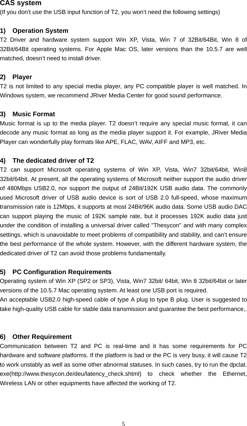   5CAS system   (If you don&apos;t use the USB input function of T2, you won’t need the following settings)  1) Operation System T2 Driver and hardware system support Win XP, Vista, Win 7 of 32Bit/64Bit, Win 8 of 32Bit/64Bit operating systems. For Apple Mac OS, later versions than the 10.5.7 are well matched, doesn’t need to install driver.  2) Player  T2 is not limited to any special media player, any PC compatible player is well matched. In Windows system, we recommend JRiver Media Center for good sound performance.  3) Music Format  Music format is up to the media player. T2 doesn’t require any special music format, it can decode any music format as long as the media player support it. For example, JRiver Media Player can wonderfully play formats like APE, FLAC, WAV, AIFF and MP3, etc.  4)  The dedicated driver of T2 T2 can support Microsoft operating systems of Win XP, Vista, Win7 32bit/64bit, Win8 32bit/64bit. At present, all the operating systems of Microsoft neither support the audio driver of 480Mbps USB2.0, nor support the output of 24Bit/192K USB audio data. The commonly used Microsoft driver of USB audio device is sort of USB 2.0 full-speed, whose maximum transmission rate is 12Mbps, it supports at most 24Bit/96K audio data. Some USB audio DAC can support playing the music of 192K sample rate, but it processes 192K audio data just under the condition of installing a universal driver called &quot;Thesycon&quot; and with many complex settings, which is unavoidable to meet problems of compatibility and stability, and can’t ensure the best performance of the whole system. However, with the different hardware system, the dedicated driver of T2 can avoid those problems fundamentally.  5)  PC Configuration Requirements Operating system of Win XP (SP2 or SP3), Vista, Win7 32bit/ 64bit, Win 8 32bit/64bit or later versions of the 10.5.7 Mac operating system. At least one USB port is required.   An acceptable USB2.0 high-speed cable of type A plug to type B plug. User is suggested to take high-quality USB cable for stable data transmission and guarantee the best performance,.  6) Other Requirement Communication between T2 and PC is real-time and it has some requirements for PC hardware and software platforms. If the platform is bad or the PC is very busy, it will cause T2 to work unstably as well as some other abnormal statuses. In such cases, try to run the dpclat. exe(http://www.thesycon.de/deu/latency_check.shtml) to check whether the Ethernet, Wireless LAN or other equipments have affected the working of T2.  
