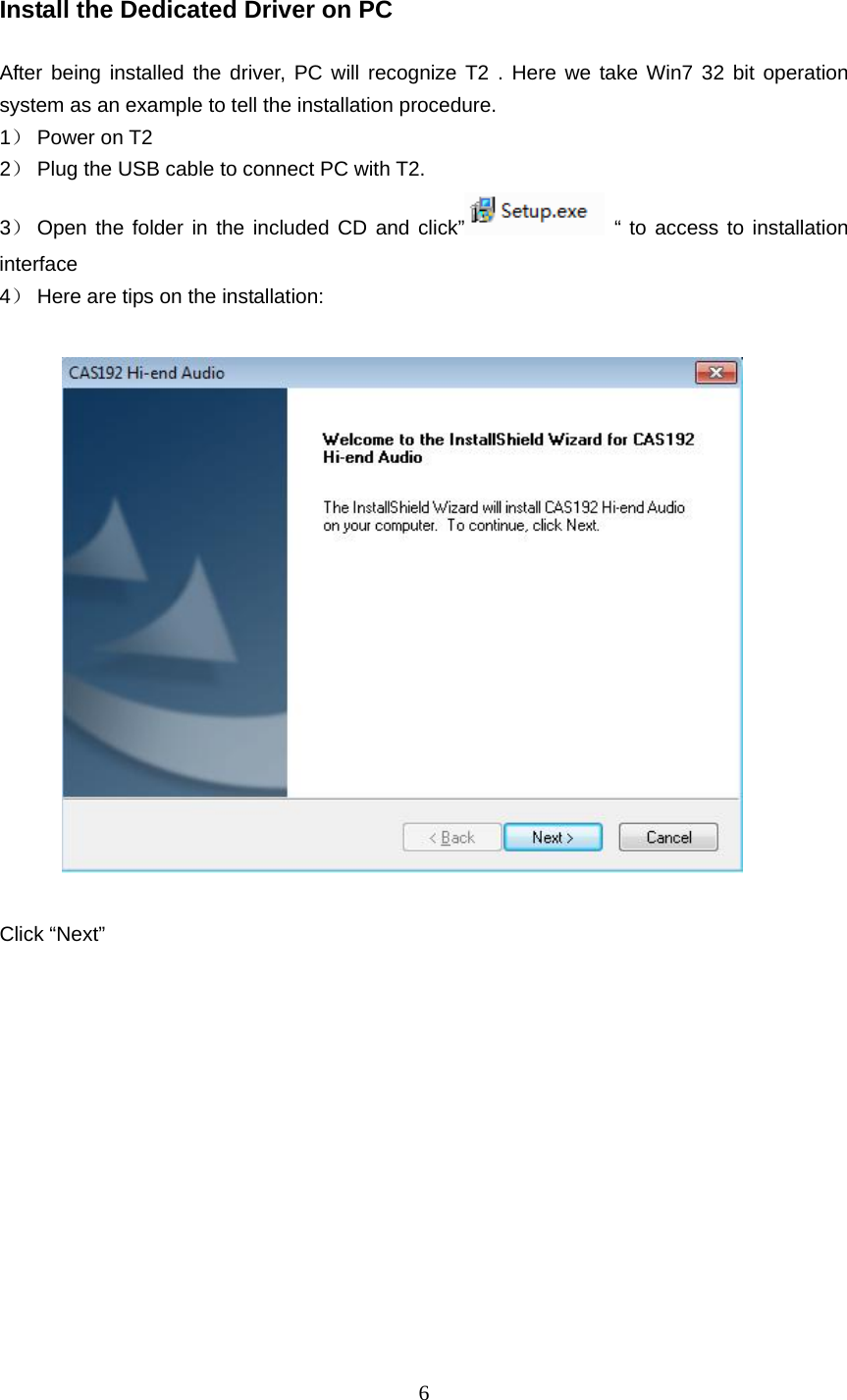   6 Install the Dedicated Driver on PC      After being installed the driver, PC will recognize T2 . Here we take Win7 32 bit operation system as an example to tell the installation procedure. 1） Power on T2 2） Plug the USB cable to connect PC with T2. 3） Open the folder in the included CD and click”  “ to access to installation interface 4） Here are tips on the installation:     Click “Next”   