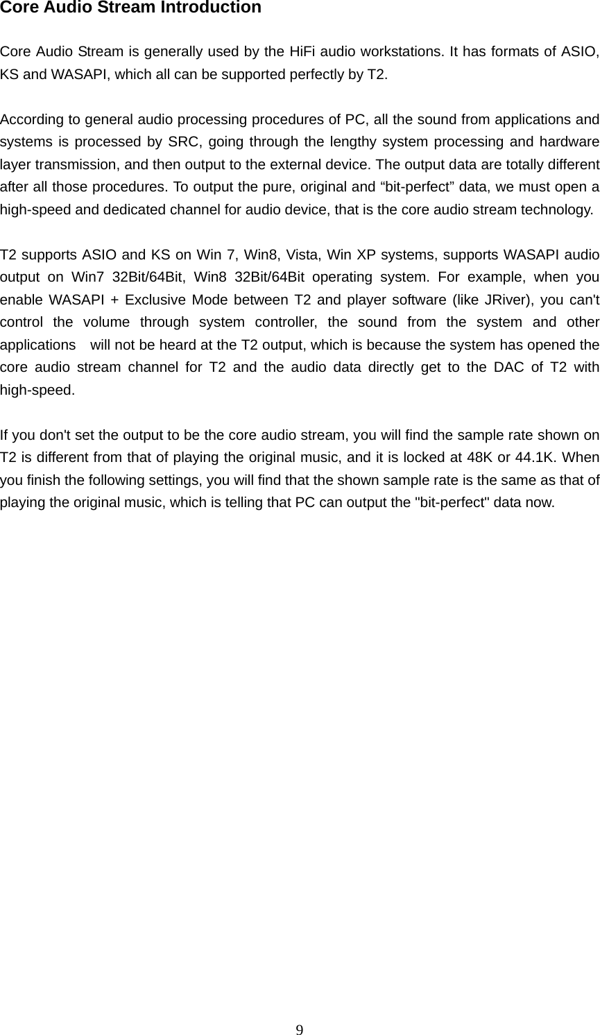   9Core Audio Stream Introduction    Core Audio Stream is generally used by the HiFi audio workstations. It has formats of ASIO, KS and WASAPI, which all can be supported perfectly by T2.  According to general audio processing procedures of PC, all the sound from applications and systems is processed by SRC, going through the lengthy system processing and hardware layer transmission, and then output to the external device. The output data are totally different after all those procedures. To output the pure, original and “bit-perfect” data, we must open a high-speed and dedicated channel for audio device, that is the core audio stream technology.    T2 supports ASIO and KS on Win 7, Win8, Vista, Win XP systems, supports WASAPI audio output on Win7 32Bit/64Bit, Win8 32Bit/64Bit operating system. For example, when you enable WASAPI + Exclusive Mode between T2 and player software (like JRiver), you can&apos;t control the volume through system controller, the sound from the system and other applications    will not be heard at the T2 output, which is because the system has opened the core audio stream channel for T2 and the audio data directly get to the DAC of T2 with high-speed.  If you don&apos;t set the output to be the core audio stream, you will find the sample rate shown on T2 is different from that of playing the original music, and it is locked at 48K or 44.1K. When you finish the following settings, you will find that the shown sample rate is the same as that of playing the original music, which is telling that PC can output the &quot;bit-perfect&quot; data now. 