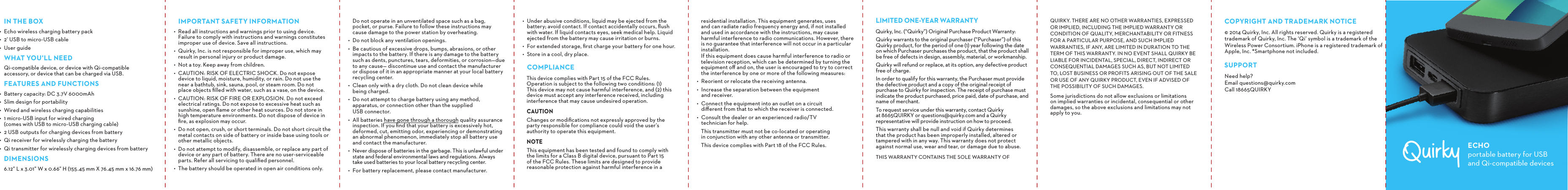 IN THE BOX•  Echo wireless charging battery pack•  2’ USB to micro-USB cable•  User guideWHAT YOU’LL NEEDQi-compatible device, or device with Qi-compatible accessory, or device that can be charged via USB.FEATURES AND FUNCTIONS•  Battery capacity: DC 3.7V 6000mAh•  Slim design for portability•  Wired and wireless charging capabilities•  1 micro-USB input for wired charging  (comes with USB to micro-USB charging cable)•  2 USB outputs for charging devices from battery•  Qi receiver for wirelessly charging the battery •  Qi transmitter for wirelessly charging devices from batteryDIMENSIONS6.12” L x 3.01” W x 0.66” H (155.45 mm X 76.45 mm x 16.76 mm)•  Under abusive conditions, liquid may be ejected from the battery; avoid contact. If contact accidentally occurs, ﬂush with water. If liquid contacts eyes, seek medical help. Liquid ejected from the battery may cause irritation or burns.•  For extended storage, ﬁrst charge your battery for one hour.•  Store in a cool, dry place.COMPLIANCEThis device complies with Part 15 of the FCC Rules.  Operation is subject to the following two conditions: (1) This device may not cause harmful interference, and (2) this device must accept any interference received, including interference that may cause undesired operation.CAUTIONChanges or modiﬁcations not expressly approved by the party responsible for compliance could void the user’s authority to operate this equipment.NOTE This equipment has been tested and found to comply with  the limits for a Class B digital device, pursuant to Part 15 of the FCC Rules. These limits are designed to provide reasonable protection against harmful interference in a Do not operate in an unventilated space such as a bag,  pocket, or purse. Failure to follow these instructions may cause damage to the power station by overheating.•  Do not block any ventilation openings.•  Be cautious of excessive drops, bumps, abrasions, or other impacts to the battery. If there is any damage to the battery such as dents, punctures, tears, deformities, or corrosion—due to any cause— discontinue use and contact the manufacturer or dispose of it in an appropriate manner at your local battery recycling center.•  Clean only with a dry cloth. Do not clean device while  being charged.•  Do not attempt to charge battery using any method, apparatus, or connection other than the supplied  USB connector.•  All batteries have gone through a thorough quality assurance inspection. If you ﬁnd that your battery is excessively hot, deformed, cut, emitting odor, experiencing or demonstrating an abnormal phenomenon, immediately stop all battery use and contact the manufacturer.•  Never dispose of batteries in the garbage. This is unlawful under state and federal environmental laws and regulations. Always take used batteries to your local battery recycling center.•  For battery replacement, please contact manufacturer.IMPORTANT SAFETY INFORMATION•  Read all instructions and warnings prior to using device.  Failure to comply with instructions and warnings constitutes improper use of device. Save all instructions.•  Quirky, Inc. is not responsible for improper use, which may result in personal injury or product damage.•  Not a toy. Keep away from children.•  CAUTION: RISK OF ELECTRIC SHOCK. Do not expose  device to liquid, moisture, humidity, or rain. Do not use the  near a bathtub, sink, sauna, pool, or steam room. Do not  place objects ﬁlled with water, such as a vase, on the device.•  CAUTION: RISK OF FIRE OR EXPLOSION. Do not exceed electrical ratings. Do not expose to excessive heat such as sunshine, open ﬂame or other heat sources. Do not store in  high temperature environments. Do not dispose of device in ﬁre, as explosion may occur.•  Do not open, crush, or short terminals. Do not short circuit the metal contacts on side of battery or inside base using tools or other metallic objects.•  Do not attempt to modify, disassemble, or replace any part of device or any part of battery. There are no user-serviceable parts. Refer all servicing to qualiﬁed personnel.•  The battery should be operated in open air conditions only.  residential installation. This equipment generates, uses  and can radiate radio frequency energy and, if not installed and used in accordance with the instructions, may cause harmful interference to radio communications. However, there is no guarantee that interference will not occur in a particular installation.  If this equipment does cause harmful interference to radio or television reception, which can be determined by turning the equipment oﬀ and on, the user is encouraged to try to correct the interference by one or more of the following measures:•  Reorient or relocate the receiving antenna.•  Increase the separation between the equipment  and receiver.•  Connect the equipment into an outlet on a circuit  diﬀerent from that to which the receiver is connected.•  Consult the dealer or an experienced radio/TV  technician for help. This transmitter must not be co-located or operating in conjunction with any other antenna or transmitter.This device complies with Part 18 of the FCC Rules.COPYRIGHT AND TRADEMARK NOTICE© 2014 Quirky, Inc. All rights reserved. Quirky is a registered trademark of Quirky, Inc. The ‘Qi’ symbol is a trademark of the Wireless Power Consortium. iPhone is a registered trademark of Apple, Inc. *Smartphone not included.SUPPORTNeed help? Email questions@quirky.com Call 18665QUIRKYLIMITED ONE-YEAR WARRANTYQuirky, Inc. (“Quirky”) Original Purchase Product Warranty:Quirky warrants to the original purchaser (“Purchaser”) of this Quirky product, for the period of one (1) year following the date on which Purchaser purchases the product, that the product shall be free of defects in design, assembly, material, or workmanship.Quirky will refund or replace, at its option, any defective product free of charge.In order to qualify for this warranty, the Purchaser must provide the defective product and a copy of the original receipt of purchase to Quirky for inspection. The receipt of purchase must indicate the product purchased, price paid, date of purchase, and name of merchant.To request service under this warranty, contact Quirky at 8665QUIRKY or questions@quirky.com and a Quirky representative will provide instruction on how to proceed.This warranty shall be null and void if Quirky determines that the product has been improperly installed, altered or tampered with in any way. This warranty does not protect against normal use, wear and tear, or damage due to abuse.THIS WARRANTY CONTAINS THE SOLE WARRANTY OF QUIRKY. THERE ARE NO OTHER WARRANTIES, EXPRESSED OR IMPLIED, INCLUDING THE IMPLIED WARRANTY OR CONDITION OF QUALITY, MERCHANTABILITY OR FITNESS FOR A PARTICULAR PURPOSE, AND SUCH IMPLIED WARRANTIES, IF ANY, ARE LIMITED IN DURATION TO THE TERM OF THIS WARRANTY. IN NO EVENT SHALL QUIRKY BE LIABLE FOR INCIDENTAL, SPECIAL, DIRECT, INDIRECT OR CONSEQUENTIAL DAMAGES SUCH AS, BUT NOT LIMITED TO, LOST BUSINESS OR PROFITS ARISING OUT OF THE SALE OR USE OF ANY QUIRKY PRODUCT, EVEN IF ADVISED OF THE POSSIBILITY OF SUCH DAMAGES.Some jurisdictions do not allow exclusions or limitations on implied warranties or incidental, consequential or other damages, so the above exclusions and limitations may not apply to you.ECHOportable battery for USB and Qi-compatible devices
