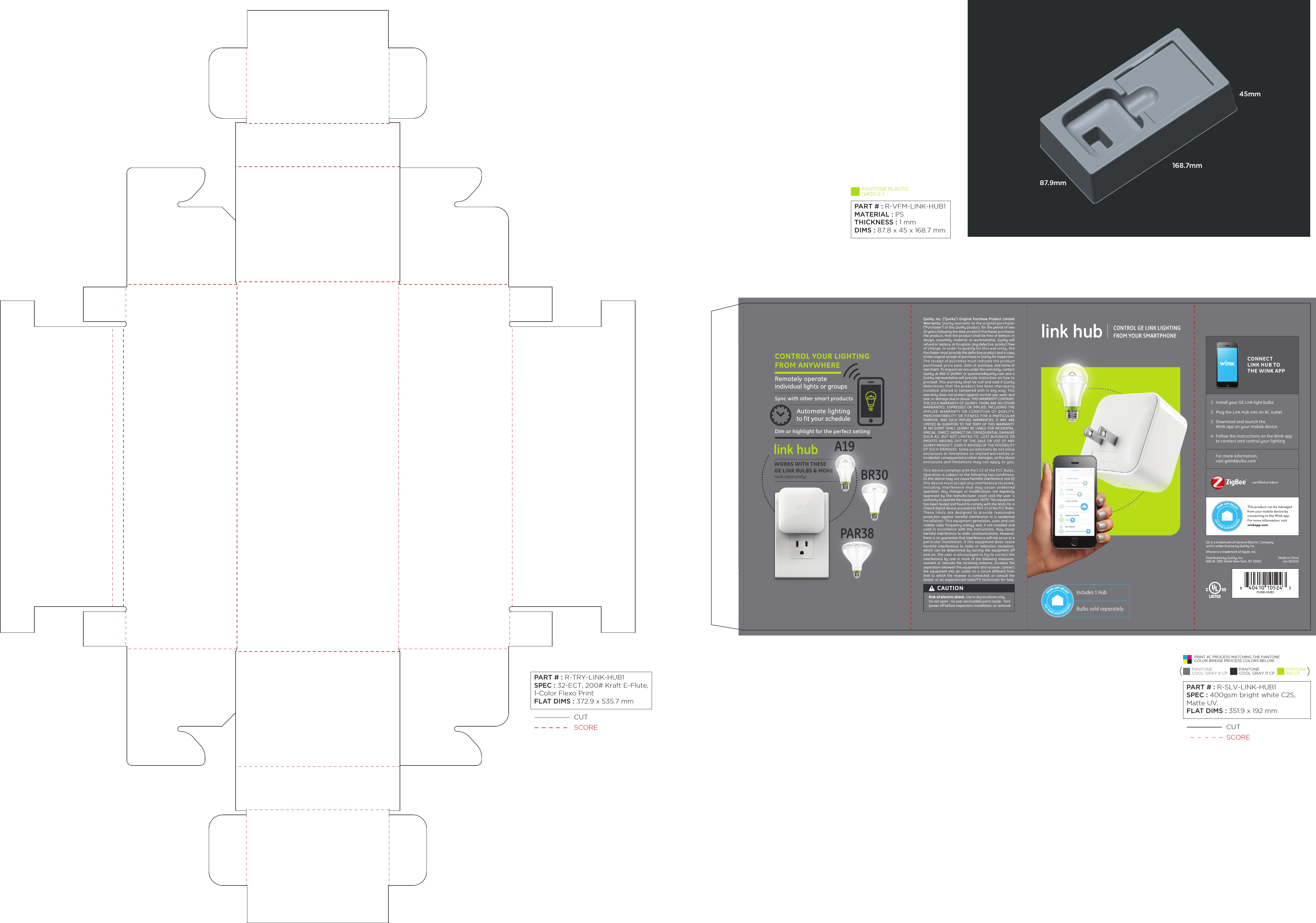 WORKS WITH THESEGE LINK BULBS &amp; MORE(sold separately) Includes 1 HubBulbs sold separatelyWINK APP READYNO WINK HUB REQUIREDRisk of electric shock. Use in dry locations only.Do not open - no user serviceable parts inside.  Turn power off before inspection, installation, or removal.CAUTIONAutomate lightingto fit your scheduleCONTROL YOUR LIGHTINGFROM ANYWHERESync with other smart productsRemotely operateindividual lights or groupsDim or highlight for the perfect settinglink hubPLINK-HUB1Distributed by Quirky, Inc.606 W. 28th Street New York, NY 10001GE is a trademark of General Electric Companyand is under license by Quirky Inc.iPhone is a trademark of Apple, Inc.1  Install your GE Link light bulbs  2  Plug the Link Hub into an AC outlet3  Download and launch the  Wink app on your mobile device4  Follow the instructions on the Wink app  to connect and control your lightingCONNECTLINK HUB TOTHE WINK APPcertiﬁed productThis product can be managed from your mobile device by connecting to the Wink app. For more information, visit winkapp.comFor more information,visit gelinkbulbs.comWINK APP READYNO WINK HUB REQUIREDQuirky, Inc. (&quot;Quirky&quot;) Original Purchase Product Limited Warranty: Quirky warrants to the original purchaser(&quot;Purchaser&quot;) of this Quirky product, for the period of two(2) years following the date on which Purchaser purchasesthe product, that the product shall be free of defects indesign, assembly, material, or workmanship. Quirky willrefund or replace, at its option, any defective  product freeof charge. In order to qualify for this warranty, thePurchaser must provide the defective product and a copyof the original receipt of purchase to Quirky for inspection.The receipt of purchase must indicate the product purchased, price paid, date of purchase, and name of merchant. To request service under this warranty, contact Quirky at 866-5-QUIRKY or questions@quirky.com and aQuirky representative will provide instruction on how to proceed. This warranty shall be null and void if Quirkydetermines that the product has been improperly installed, altered or tampered with in any way. Thiswarranty does not protect against normal use, wear andtear, or damage due to abuse. THIS WARRANTY CONTAINSTHE SOLE WARRANTY OF QUIRKY. THERE ARE NO OTHER WARRANTIES, EXPRESSED OR IMPLIED, INCLUDING THE IMPLIED WARRANTY OR CONDITION OF QUALITY, MERCHANTABILITY OR FITNESS FOR A PARTICULAR PURPOSE, AND SUCH IMPLIED WARRANTIES, IF ANY, ARE LIMITED IN DURATION TO THE TERM OF THIS WARRANTY. IN NO EVENT SHALL QUIRKY BE LIABLE FOR INCIDENTAL, SPECIAL, DIRECT, INDIRECT OR CONSEQUENTIAL DAMAGES SUCH AS, BUT NOT LIMITED TO, LOST BUSINESS OR PROFITS ARISING OUT OF THE SALE OR USE OF ANY QUIRKY PRODUCT, EVEN IF ADVISED OF THE POSSIBILITY OF SUCH DAMAGES. Some jurisdictions do not allow exclusions or limitations on implied warranties or incidental, consequential or other damages, so the above exclusions and limitations may not apply to you.This device complies with Part 15 of the FCC Rules.Operation is subject to the following two conditions: (1) this device may not cause harmful interference and (2) this device must accept any interference received, including interference that may cause undesired operation. Any changes or modifications not expressly approved by the manufacturer could void the user ‘s authority to operate the equipment. NOTE: This equipment has been tested and found to comply with the limits for a Class B digital device, pursuant to Part 15 of the FCC Rules. These limits are designed to provide reasonable protection against harmful interference in a residential installation. This equipment generates, uses and can radiate radio frequency energy and, if not installed and used in accordance with the instructions, may cause harmful interference to radio communications. However, there is no guarantee that interference will not occur in a particular installation. If this equipment does cause harmful interference to radio or television reception, which can be determined by turning the equipment off and on, the user is encouraged to try to correct the interference by one or more of the following measures, reorient or relocate the receiving antenna, increase the separation between the equipment and receiver, connect the equipment into an outlet on a circuit different from that to which the receiver is connected, or consult the dealer or an experienced radio/TV technician for help.  CONTROL GE LINK LIGHTINGFROM YOUR SMARTPHONElink hubMade in Chinarev 061914A19BR30PAR38PRINT 4C PROCESS MATCHING THE PANTONECOLOR BRIDGE PROCESS COLORS BELOW:CUTSCORE CUTSCOREPART # : R-TRY-LINK-HUB1SPEC : 32-ECT, 200# Kraft E-Flute,1-Color Flexo PrintFLAT DIMS : 372.9 x 535.7 mm PANTONE PLASTICQ400-2-1PART # : R-VFM-LINK-HUB1MATERIAL : PSTHICKNESS : 1 mmDIMS : 87.8 x 45 x 168.7 mm PART # : R-SLV-LINK-HUB1SPEC : 400gsm bright white C2S,Matte UV.FLAT DIMS : 351.9 x 192 mm PANTONECOOL GRAY 8 CPPANTONECOOL GRAY 11 CPPANTONE382 CP