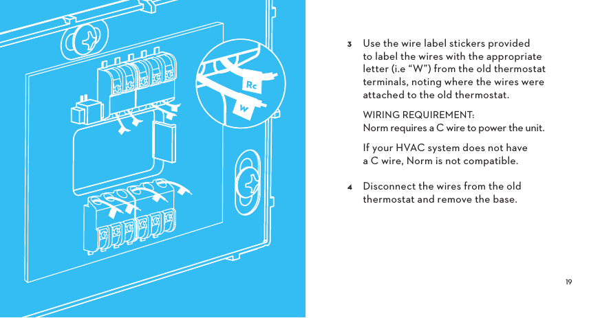   Use the wire label stickers provided to label the wires with the appropriate letter (i.e “W”) from the old thermostat terminals, noting where the wires were attached to the old thermostat.   WIRING REQUIREMENT: Norm requires a C wire to power the unit.    If your HVAC system does not have a C wire, Norm is not compatible.  Disconnect the wires from the old thermostat and remove the base. w