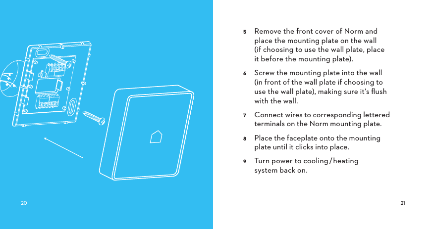  Remove the front cover of Norm and place the mounting plate on the wall (if choosing to use the wall plate, place   it before the mounting plate). Screw the mounting plate into the wall (in front of the wall plate if choosing to use the wall plate), making sure it’s ﬂush with the wall. Connect wires to corresponding lettered terminals on the Norm mounting plate. Place the faceplate onto the mounting plate until it clicks into place. Turn power to cooling/heating system back on.