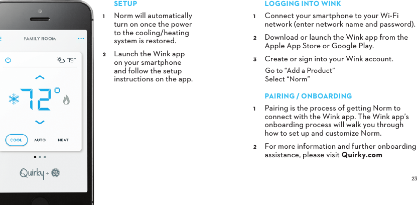 SETUP Norm will automatically turn on once the power to the cooling/heating system is restored. Launch the Wink app on your smartphone and follow the setup instructions on the app.LOGGINGINTOWINK Connect your smartphone to your Wi-Fi network (enter network name and password). Download or launch the Wink app from the Apple App Store or Google Play. Create or sign into your Wink account. Go to “Add a Product” Select “Norm”PAIRING/ONBOARDING Pairing is the process of getting Norm to connect with the Wink app. The Wink app’s onboarding process will walk you through how to set up and customize Norm.  For more information and further onboarding assistance, please visit Quirky.com