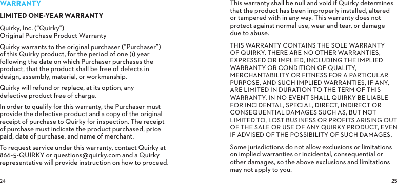  WARRANTYLIMITED ONE-YEAR WARRANTYQuirky, Inc. (“Quirky”) Original Purchase Product WarrantyQuirky warrants to the original purchaser (“Purchaser”) of this Quirky product, for the period of one (1) year following the date on which Purchaser purchases the product, that the product shall be free of defects in design, assembly, material, or workmanship.Quirky will refund or replace, at its option, any defective product free of charge.In order to qualify for this warranty, the Purchaser must provide the defective product and a copy of the original receipt of purchase to Quirky for inspection. The receipt of purchase must indicate the product purchased, price paid, date of purchase, and name of merchant.To request service under this warranty, contact Quirky at 866-5-QUIRKY or questions@quirky.com and a Quirky representative will provide instruction on how to proceed.This warranty shall be null and void if Quirky determines that the product has been improperly installed, altered or tampered with in any way. This warranty does not protect against normal use, wear and tear, or damage due to abuse.THIS WARRANTY CONTAINS THE SOLE WARRANTY OF QUIRKY. THERE ARE NO OTHER WARRANTIES, EXPRESSED OR IMPLIED, INCLUDING THE IMPLIED WARRANTY OR CONDITION OF QUALITY, MERCHANTABILITY OR FITNESS FOR A PARTICULAR PURPOSE, AND SUCH IMPLIED WARRANTIES, IF ANY, ARE LIMITED IN DURATION TO THE TERM OF THIS WARRANTY. IN NO EVENT SHALL QUIRKY BE LIABLE FOR INCIDENTAL, SPECIAL, DIRECT, INDIRECT OR CONSEQUENTIAL DAMAGES SUCH AS, BUT NOT LIMITED TO, LOST BUSINESS OR PROFITS ARISING OUT OF THE SALE OR USE OF ANY QUIRKY PRODUCT, EVEN IF ADVISED OF THE POSSIBILITY OF SUCH DAMAGES.Some jurisdictions do not allow exclusions or limitations on implied warranties or incidental, consequential or other damages, so the above exclusions and limitations may not apply to you.