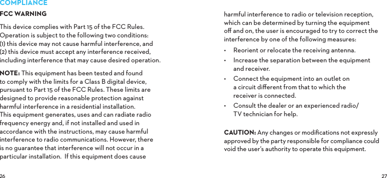  COMPLIANCEFCC WARNINGThis device complies with Part 15 of the FCC Rules.  Operation is subject to the following two conditions: (1) this device may not cause harmful interference, and (2) this device must accept any interference received, including interference that may cause desired operation. NOTE: This equipment has been tested and found to comply with the limits for a Class B digital device, pursuant to Part 15 of the FCC Rules. These limits are designed to provide reasonable protection against harmful interference in a residential installation. This equipment generates, uses and can radiate radio frequency energy and, if not installed and used in accordance with the instructions, may cause harmful interference to radio communications. However, there is no guarantee that interference will not occur in a particular installation.  If this equipment does cause harmful interference to radio or television reception, which can be determined by turning the equipment oﬀ and on, the user is encouraged to try to correct the interference by one of the following measures:•  Reorient or relocate the receiving antenna.•  Increase the separation between the equipment and receiver.•  Connect the equipment into an outlet on a circuit diﬀerent from that to which the receiver is connected.•  Consult the dealer or an experienced radio/ TV technician for help. CAUTIONAny changes or modiﬁcations not expressly approved by the party responsible for compliance could void the user’s authority to operate this equipment.