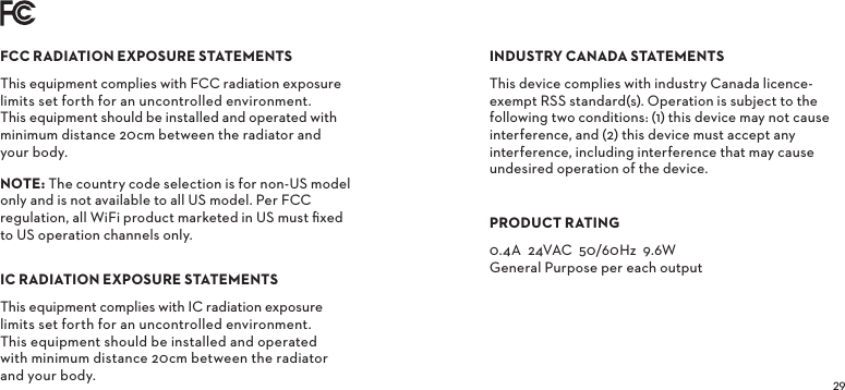FCCRADIATIONEXPOSURESTATEMENTSThis equipment complies with FCC radiation exposure limits set forth for an uncontrolled environment. This equipment should be installed and operated with minimum distance 20cm between the radiator and your body.NOTE The country code selection is for non-US model only and is not available to all US model. Per FCC regulation, all WiFi product marketed in US must ﬁxed to US operation channels only.ICRADIATIONEXPOSURESTATEMENTSThis equipment complies with IC radiation exposure limits set forth for an uncontrolled environment. This equipment should be installed and operated with minimum distance 20cm between the radiator and your body.INDUSTRYCANADASTATEMENTSThis device complies with industry Canada licence-exempt RSS standard(s). Operation is subject to the following two conditions: (1) this device may not cause interference, and (2) this device must accept any interference, including interference that may cause undesired operation of the device.PRODUCTRATING0.4A  24VAC  50/60Hz  9.6W General Purpose per each output