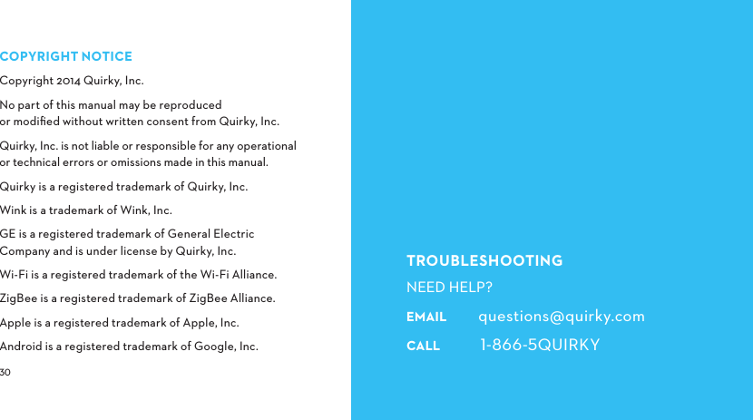  TROUBLESHOOTINGNEED HELP?EMAIL        questions@quirky.comCALL         QUIRKYCOPYRIGHTNOTICECopyright 2014 Quirky, Inc.No part of this manual may be reproduced or modiﬁed without written consent from Quirky, Inc.Quirky, Inc. is not liable or responsible for any operational or technical errors or omissions made in this manual.Quirky is a registered trademark of Quirky, Inc.Wink is a trademark of Wink, Inc.GE is a registered trademark of General Electric Company and is under license by Quirky, Inc.Wi-Fi is a registered trademark of the Wi-Fi Alliance.ZigBee is a registered trademark of ZigBee Alliance.Apple is a registered trademark of Apple, Inc.Android is a registered trademark of Google, Inc.