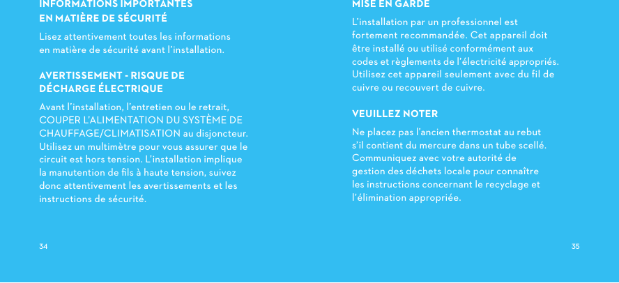 INFORMATIONSIMPORTANTES ENMATIÈREDESÉCURITÉLisez attentivement toutes les informations en matière de sécurité avant l’installation.AVERTISSEMENTRISQUEDE DÉCHARGEÉLECTRIQUEAvant l’installation, l’entretien ou le retrait,COUPERL’ALIMENTATIONDUSYSTÈMEDECHAUFFAGE/CLIMATISATION au disjoncteur. Utilisez un multimètre pour vous assurer que le circuit est hors tension. L’installation implique la manutention de ﬁls à haute tension, suivez donc attentivement les avertissements et les instructions de sécurité.MISE EN GARDEL’installation par un professionnel est fortement recommandée. Cet appareil doit être installé ou utilisé conformément aux codes et règlements de l’électricité appropriés. Utilisez cet appareil seulement avec du fil de cuivre ou recouvert de cuivre.VEUILLEZ NOTERNe placez pas l’ancien thermostat au rebut s’il contient du mercure dans un tube scellé.Communiquez avec votre autorité de gestion des déchets locale pour connaître les instructions concernant le recyclage et l’élimination appropriée. 