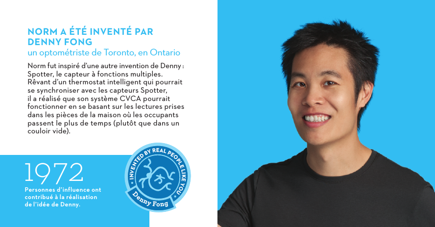  1972Personnes d’influence ont contribué à la réalisation del’idée de Denny.NORM A ÉTÉ INVENTÉ PAR DENNYFONGun optométriste de Toronto, en OntarioNorm fut inspiré d’une autre invention de Denny:  Spotter, le capteur à fonctions multiples. Rêvant d’un thermostat intelligent qui pourrait se synchroniser avec les capteurs Spotter, il a réalisé que son système CVCA pourrait fonctionner en se basant sur les lectures prises dans les pièces de la maison où les occupants passent le plus de temps (plutôt que dans un couloir vide).Denny FongINVENTED BY REAL PEOPLE LIKE YOU 