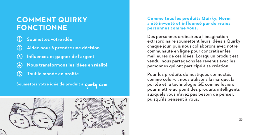  Soumettez votre idéeAidez-nous à prendre une décisionInﬂuencez et gagnez de l’argentNous transformons les idées enréalitéTout le monde en proﬁteCOMMENTQUIRKYFONCTIONNESoumettez votre idée de produit àComme tous les produits Quirky, Norm a été inventé et influencé par de vraies personnes comme vous.Des personnes ordinaires à l’imagination extraordinaire soumettent leurs idées à Quirky chaque jour, puis nous collaborons avec notre communauté en ligne pour concrétiser les meilleures de ces idées. Lorsqu’un produit est vendu, nous partageons les revenus avec les personnes qui ont participé à sa création.Pour les produits domestiques connectés comme celui-ci, nous utilisons la marque, la portée et la technologie GE comme leviers pour mettre au point des produits intelligents auxquels vous n’avez pas besoin de penser, puisqu’ils pensent à vous.
