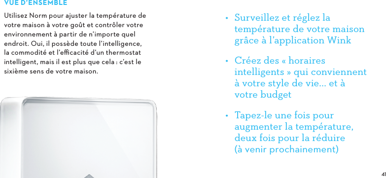  VUE D’ENSEMBLEUtilisez Norm pour ajuster la température de votre maison à votre goût et contrôler votre environnement à partir de n’importe quel endroit. Oui, il possède toute l’intelligence, la commodité et l’eﬃcacité d’un thermostat intelligent, mais il est plus que cela: c’est le sixième sens de votre maison.•  Surveillez et réglez la température de votre maison grâce à l’application Wink•  Créez des «horaires intelligents» qui conviennent à votre style de vie... et à votre budget •  Tapez-le une fois pour augmenter la température, deux fois pour la réduire (à venir prochainement)