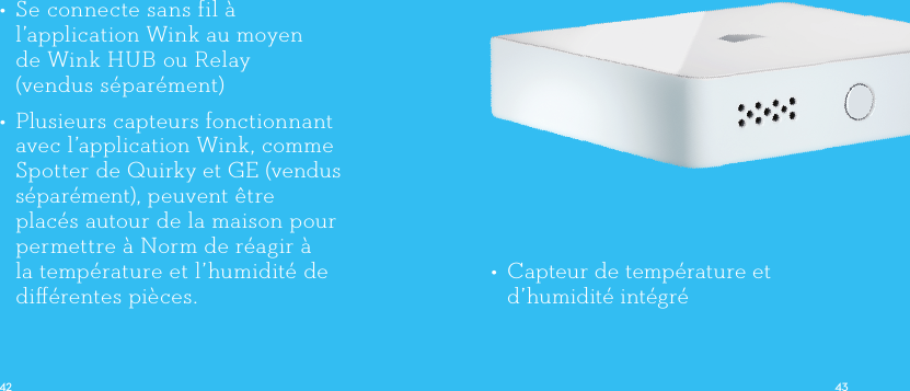 •  Capteur de température et d’humidité intégré•  Se connecte sans fil à l’application Wink au moyen  de Wink HUB ou Relay (vendus séparément)•  Plusieurs capteurs fonctionnant avec l’application Wink, comme Spotter de Quirky et GE (vendus séparément), peuvent être placés autour de la maison pour permettre à Norm de réagir à la température et l’humidité de diﬀérentespièces.      
