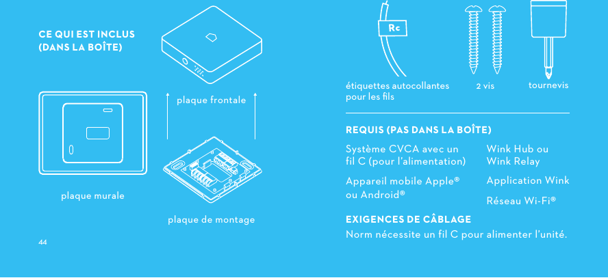 CE QUI EST INCLUS (DANS LA BOÎTE) plaque de montagetournevis2 visétiquettes autocollantes pour les ﬁls plaque murale plaque frontaleSystème CVCA avec un  fil C (pour l’alimentation)Appareil mobile Apple®  ou Android®EXIGENCESDECÂBLAGENorm nécessite un fil C pour alimenter l’unité. Wink Hub ou Wink RelayApplication WinkRéseau Wi-Fi®REQUISPASDANSLABOÎTE