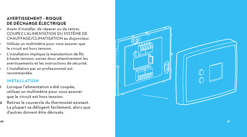  AVERTISSEMENTRISQUE DEDÉCHARGEÉLECTRIQUE•  Avant d’installer, de réparer ou de retirer, COUPEZ L’ALIMENTATION DU SYSTÈME DE CHAUFFAGE/CLIMATISATION au disjoncteur. •  Utilisez un multimètre pour vous assurer que le circuit est hors tension.•  L’installation implique la manutention de ﬁls à haute tension, suivez donc attentivement les avertissements et les instructions de sécurité.•  L’installation par un professionnel est recommandée.INSTALLATION Lorsque l’alimentation a été coupée, utilisez un multimètre pour vous assurer que le circuit est hors tension. Retirez le couvercle du thermostat existant. La plupart se délogent facilement, alors que d’autres doivent être dévissés.