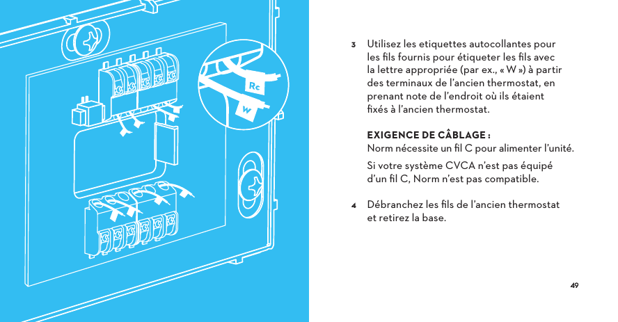   Utilisez les etiquettes autocollantes pour les ﬁls fournis pour étiqueter les ﬁls avec la lettre appropriée (par ex., «W») à partir des terminaux de l’ancien thermostat, en prenant note de l’endroit où ils étaient ﬁxés à l’ancien thermostat.   EXIGENCE DE CÂBLAGE: Norm nécessite un ﬁl C pour alimenter l’unité.   Si votre système CVCA n’est pas équipé d’un ﬁl C, Norm n’est pas compatible.  Débranchez les ﬁls de l’ancien thermostat et retirez la base. w