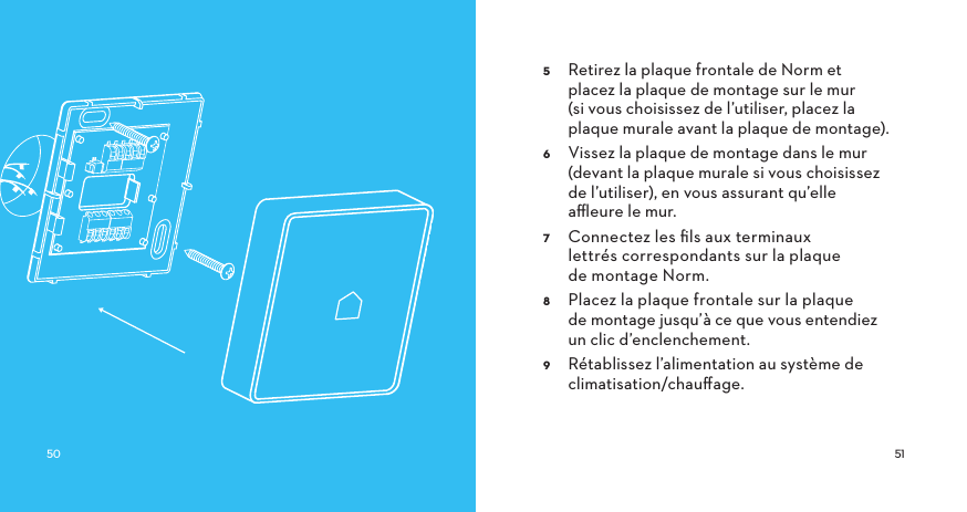  Retirez la plaque frontale de Norm et placez la plaque de montage sur le mur (si vous choisissez de l’utiliser, placez la plaque murale avant la plaque de montage). Vissez la plaque de montage dans le mur (devant la plaque murale si vous choisissez de l’utiliser), en vous assurant qu’elle aﬄeure le mur. Connectez les ﬁls aux terminaux lettrés correspondants sur la plaque de montage Norm. Placez la plaque frontale sur la plaque de montage jusqu’à ce que vous entendiez un clic d’enclenchement. Rétablissez l’alimentation au système de climatisation/chauﬀage.
