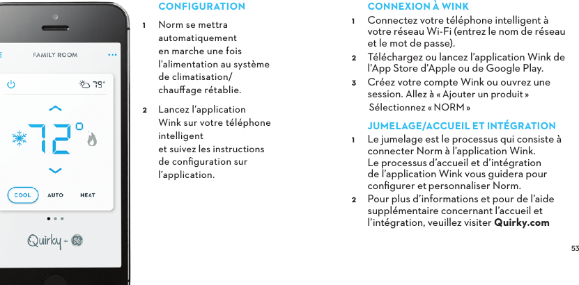  CONFIGURATION Norm se mettra automatiquement en marche une fois l’alimentation au système de climatisation/ chauﬀage rétablie. Lancez l’application Wink sur votre téléphone intelligent et suivez les instructions de conﬁguration sur l’application.CONNEXIONÀWINK Connectez votre téléphone intelligent à votre réseau Wi-Fi (entrez le nom de réseau et le mot de passe). Téléchargez ou lancez l’application Wink de  l’App Store d’Apple ou de Google Play. Créez votre compte Wink ou ouvrez une session. Allez à «Ajouter un produit»Sélectionnez «NORM»JUMELAGE/ACCUEILETINTÉGRATION Le jumelage est le processus qui consiste à  connecter Norm à l’application Wink. Le processusd’accueil et d’intégration de l’application Wink vous guidera pour conﬁgurer etpersonnaliser Norm.  Pour plus d’informations et pour de l’aide supplémentaire concernant l’accueil et l’intégration, veuillez visiter Quirky.com