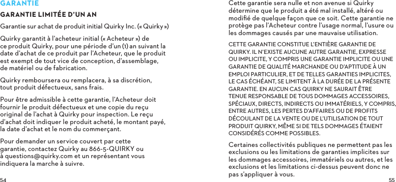 GARANTIEGARANTIE LIMITÉE D’UNANGarantie sur achat de produit initial Quirky Inc. («Quirky») Quirky garantit à l’acheteur initial («Acheteur») de ceproduit Quirky, pour une période d’un(1)an suivant la date d’achat de ce produit par l’Acheteur, que le produit est exempt de tout vice de conception, d’assemblage, de matériel ou de fabrication.Quirky remboursera ou remplacera, à sa discrétion, tout produit défectueux, sans frais.Pour être admissible à cette garantie, l’Acheteur doit fournir le produit défectueux et une copie du reçu original de l’achat à Quirky pour inspection. Le reçu d’achat doit indiquer le produit acheté, le montant payé, la date d’achat et le nom du commerçant.Pour demander un service couvert par cette garantie, contactez Quirky au 866-5-QUIRKY ou à questions@quirky.com et un représentant vous indiquera la marche à suivre.Cette garantie sera nulle et non avenue si Quirky détermine que le produit a été mal installé, altéré ou modiﬁé de quelque façon que ce soit. Cette garantie ne protège pas l’Acheteur contre l’usage normal, l’usure ou les dommages causés par une mauvaise utilisation.CETTE GARANTIE CONSTITUE L’ENTIÈRE GARANTIE DE QUIRKY. IL N’EXISTE AUCUNE AUTRE GARANTIE, EXPRESSE OU IMPLICITE, Y COMPRIS UNE GARANTIE IMPLICITE OU UNE GARANTIE DE QUALITÉ MARCHANDE OU D’APTITUDE À UN EMPLOI PARTICULIER, ET DE TELLES GARANTIES IMPLICITES, LE CAS ÉCHÉANT, SE LIMITENT À LA DURÉE DE LA PRÉSENTE GARANTIE. EN AUCUN CAS QUIRKY NE SAURAIT ÊTRE TENUE RESPONSABLE DE TOUS DOMMAGES ACCESSOIRES, SPÉCIAUX, DIRECTS, INDIRECTS OU IMMATÉRIELS, Y COMPRIS, ENTRE AUTRES, LES PERTES D’AFFAIRES OU DE PROFITS DÉCOULANT DE LA VENTE OU DE L’UTILISATION DE TOUT PRODUIT QUIRKY, MÊME SI DE TELS DOMMAGES ÉTAIENT CONSIDÉRÉS COMME POSSIBLES.Certaines collectivités publiques ne permettent pas les exclusions ou les limitations de garanties implicites sur les dommages accessoires, immatériels ou autres, et les exclusions et les limitations ci-dessus peuvent donc ne pas s’appliquer à vous.