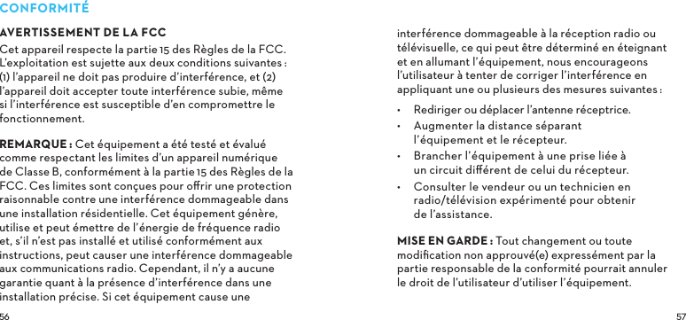  CONFORMITÉAVERTISSEMENT DE LA FCCCet appareil respecte la partie15 des Règles de la FCC. L’exploitation est sujette aux deux conditions suivantes:  (1) l’appareil ne doit pas produire d’interférence, et (2) l’appareil doit accepter toute interférence subie, même si l’interférence est susceptible d’en compromettre le fonctionnement. REMARQUE: Cet équipement a été testé et évalué comme respectant les limites d’un appareil numérique de ClasseB, conformément à la partie15 des Règles de la FCC. Ces limites sont conçues pour oﬀrir une protection raisonnable contre une interférence dommageable dans une installation résidentielle. Cet équipement génère, utilise et peut émettre de l’énergie de fréquence radio et, s’il n’est pas installé et utilisé conformément aux instructions, peut causer une interférence dommageable aux communications radio. Cependant, il n’y a aucune garantie quant à la présence d’interférence dans une installation précise. Si cet équipement cause une interférence dommageable à la réception radio ou télévisuelle, ce qui peut être déterminé en éteignant et en allumant l’équipement, nous encourageons l’utilisateur à tenter de corriger l’interférence en appliquant une ou plusieurs des mesures suivantes:•  Rediriger ou déplacer l’antenne réceptrice.•  Augmenter la distance séparant l’équipement et le récepteur.•  Brancher l’équipement à une prise liée à un circuit diﬀérent de celui du récepteur.•  Consulter le vendeur ou un technicien en radio/télévision expérimenté pour obtenir de l’assistance. MISEENGARDETout changement ou toute modiﬁcation non approuvé(e) expressément par la partie responsable de la conformité pourrait annuler le droit de l’utilisateur d’utiliser l’équipement.
