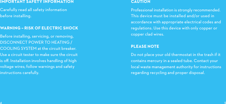 IMPORTANTSAFETYINFORMATIONCarefully read all safety information before installing.WARNINGRISKOFELECTRICSHOCKBefore installing, servicing, or removing,DISCONNECTPOWERTOHEATING/ COOLINGSYSTEM at the circuit breaker. Use a circuit tester to make sure the circuit is oﬀ. Installation involves handling of high voltage wires; follow warnings and safety instructions carefully.CAUTIONProfessional installation is strongly recommended.This device must be installed and/or used in accordance with appropriate electrical codes and regulations. Use this device with only copper or copper clad wires.PLEASE NOTEDo not place your old thermostat in the trash if it contains mercury in a sealed tube. Contact your local waste management authority for instructions regarding recycling and proper disposal. 