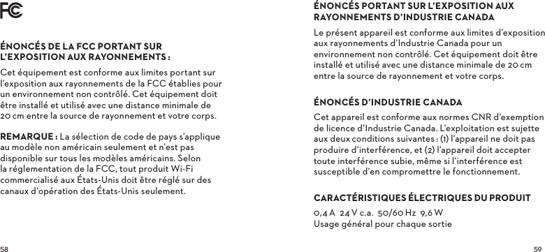 ÉNONCÉSDELAFCCPORTANTSURL’EXPOSITIONAUXRAYONNEMENTSCet équipement est conforme aux limites portant sur l’exposition aux rayonnements de la FCC établies pour un environnement non contrôlé. Cet équipement doit être installé et utilisé avec une distance minimale de 20cm entre la source de rayonnement et votre corps.REMARQUELa sélection de code de pays s’applique au modèle non américain seulement et n’est pas disponible sur tous les modèles américains. Selon la réglementation de la FCC, tout produit Wi-Fi commercialisé aux États-Unis doit être réglé sur des canaux d’opération des États-Unis seulement.ÉNONCÉSPORTANTSURL’EXPOSITIONAUXRAYONNEMENTSD’INDUSTRIECANADALe présent appareil est conforme aux limites d’exposition aux rayonnements d’Industrie Canada pour un environnement non contrôlé. Cet équipement doit être installé et utilisé avec une distance minimale de 20cm entre la source de rayonnement et votre corps.ÉNONCÉSD’INDUSTRIECANADACet appareil est conforme aux normes CNR d’exemption de licence d’Industrie Canada. L’exploitation est sujette aux deuxconditions suivantes: (1) l’appareil ne doit pas produire d’interférence, et (2) l’appareil doit accepter toute interférence subie, même si l’interférence est susceptible d’en compromettre le fonctionnement.CARACTÉRISTIQUESÉLECTRIQUESDUPRODUIT0,4A  24V c.a.  50/60Hz  9,6W Usage général pour chaque sortie