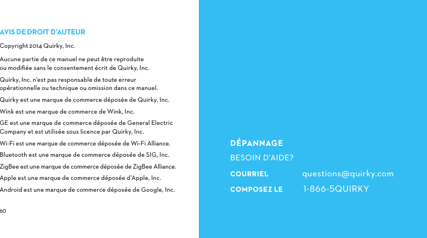  DÉPANNAGEBESOIN D’AIDE?COURRIEL questions@quirky.comCOMPOSEZLE QUIRKYAVISDEDROITD’AUTEURCopyright2014 Quirky, Inc.Aucune partie de ce manuel ne peut être reproduite ou modiﬁée sans le consentement écrit de Quirky, Inc.Quirky, Inc. n’est pas responsable de toute erreur opérationnelle ou technique ou omission dans ce manuel.Quirky est une marque de commerce déposée de Quirky, Inc.Wink est une marque de commerce de Wink, Inc.GE est une marque de commerce déposée de General Electric Company et est utilisée sous licence par Quirky, Inc.Wi-Fi est une marque de commerce déposée de Wi-Fi Alliance.Bluetooth est une marque de commerce déposée de SIG, Inc.ZigBee est une marque de commerce déposée de ZigBee Alliance.Apple est une marque de commerce déposée d’Apple, Inc.Android est une marque de commerce déposée de Google, Inc.