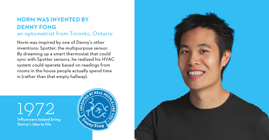 1972Inﬂuencers helped bring Denny’s idea to life.NORM WAS INVENTED BYDENNYFONGan optometrist from Toronto, OntarioNorm was inspired by one of Denny’s other inventions: Spotter, the multipurpose sensor. By dreaming up a smart thermostat that could sync with Spotter sensors, he realized his HVAC system could operate based on readings from rooms in the house people actually spend time in (rather than that empty hallway).Denny FongINVENTED BY REAL PEOPLE LIKE YOU 