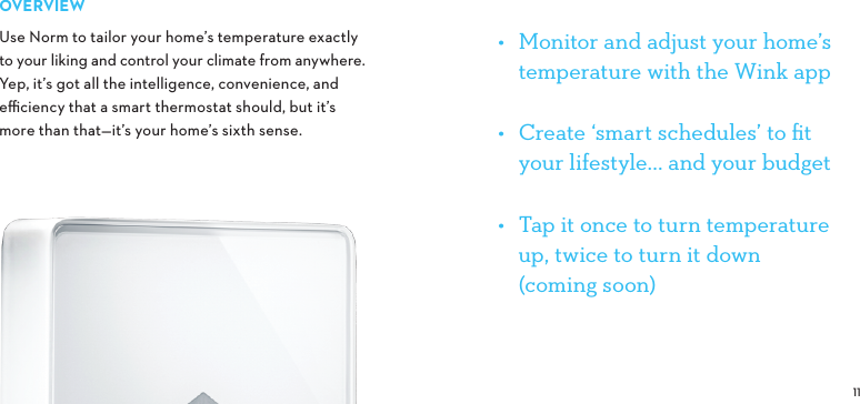 OVERVIEWUse Norm to tailor your home’s temperature exactly to your liking and control your climate from anywhere. Yep, it’s got all the intelligence, convenience, and eﬃciency that a smart thermostat should, but it’s  more than that—it’s your home’s sixth sense.•  Monitor and adjust your home’s temperature with the Wink app•  Create ‘smart schedules’ to ﬁt your lifestyle... and your budget •  Tap it once to turn temperature up, twice to turn it down  (coming soon)