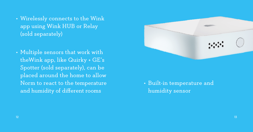 •  Built-in temperature and humidity sensor•  Wirelessly connects to the Wink app using Wink HUB or Relay (sold separately)    •  Multiple sensors that work with theWink app, like Quirky + GE’s Spotter (sold separately), can be placed around the home to allow Norm to react to the temperature and humidity of diﬀerent rooms    