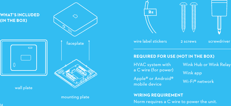 WHAT’S INCLUDED (IN THE BOX) mounting platescrewdriver2 screwswire label stickerswall platefaceplateHVAC system with a C wire (for power)Apple® or Android® mobile deviceWIRINGREQUIREMENTNorm requires a C wire to power the unit. Wink Hub or Wink RelayWink appWi-Fi® networkREQUIREDFORUSENOTINTHEBOX