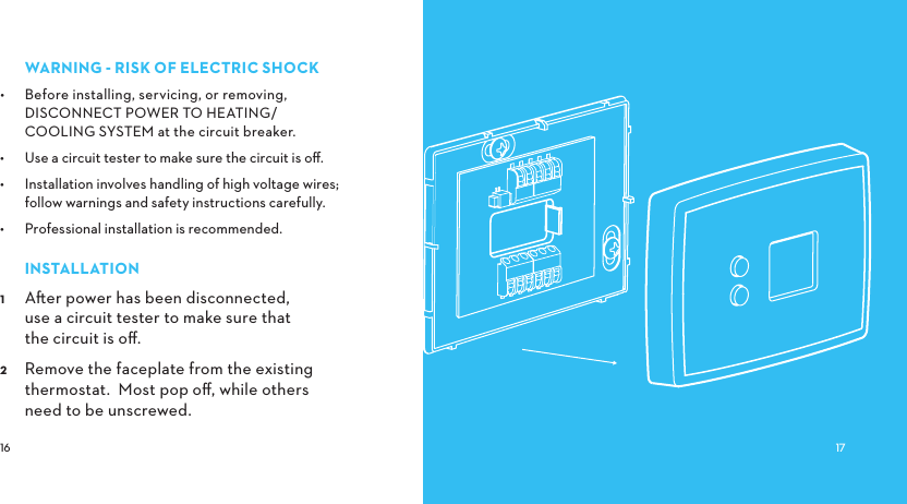 WARNINGRISKOFELECTRICSHOCK•  Before installing, servicing, or removing, DISCONNECT POWER TO HEATING/ COOLING SYSTEM at the circuit breaker. •  Use a circuit tester to make sure the circuit is oﬀ.•  Installation involves handling of high voltage wires; follow warnings and safety instructions carefully.•  Professional installation is recommended.INSTALLATION Aer power has been disconnected, use a circuit tester to make sure that the circuit is oﬀ. Remove the faceplate from the existing thermostat.  Most pop oﬀ, while others need to be unscrewed.