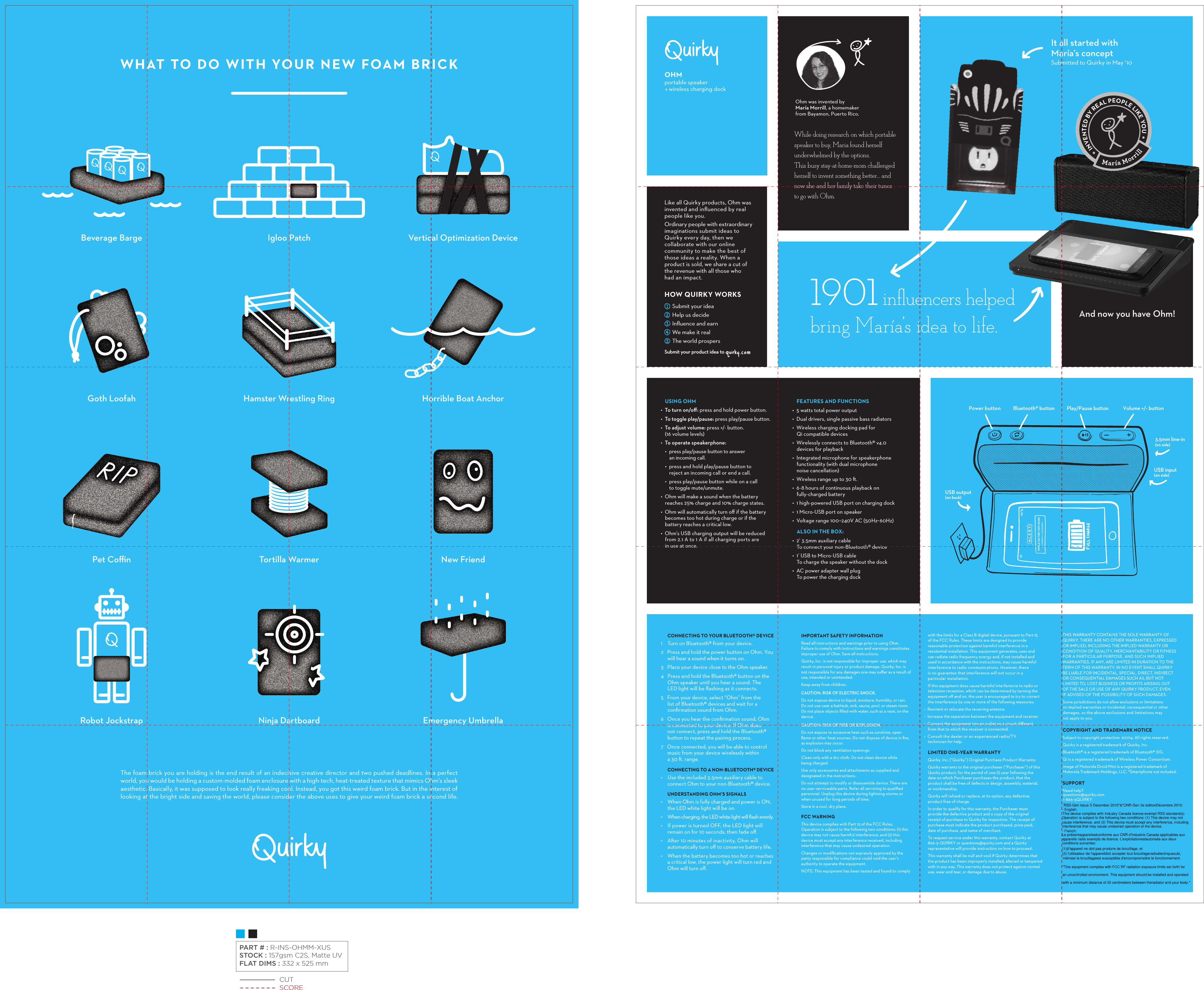 WHAT TO DO WITH YOUR NEW FOAM BRICKThe foam brick you are holding is the end result of an indecisive creative director and two pushed deadlines. In a perfect world, you would be holding a custom-molded foam enclosure with a high-tech, heat-treated texture that mimics Ohm&apos;s sleek aesthetic. Basically, it was supposed to look really freaking cool. Instead, you got this weird foam brick. But in the interest of looking at the bright side and saving the world, please consider the above uses to give your weird foam brick a second life. Beverage BargeHorrible Boat AnchorIgloo PatchTortilla WarmerVertical Optimization DeviceHamster Wrestling RingNew FriendRobot JockstrapPet CoﬃnNinja DartboardGoth LoofahEmergency UmbrellaOHMportable speaker    wireless charging dockOhm was invented by María Morrill, a homemaker from Bayamon, Puerto Rico.While doing research on which portable speaker to buy, Maria found herself underwhelmed by the options. This busy stay-at-home-mom challenged herself to invent something better… and now she and her family take their tunes to go with Ohm.It all started withMaría’s conceptSubmitted to Quirky in May ‘10And now you have Ohm!Like all Quirky products, Ohm was invented and inﬂuenced by real people like you. Ordinary people with extraordinary imaginations submit ideas to Quirky every day, then we collaborate with our online community to make the best of those ideas a reality. When a product is sold, we share a cut of the revenue with all those who had an impact.HOWQUIRKYWORKSSubmityourideaHelpusdecideInﬂuenceandearnWemakeitrealTheworldprospersSubmityourproductideato1901 inﬂuencers helped bring María’s idea to life.USING OHM•  To turn on/oﬀ: press and hold power button.•  To toggle play/pause: press play/pause button.•  To adjust volume: press +/- button. (16 volume levels)•  To operate speakerphone: •  press play/pause button to answer an incoming call.•  press and hold play/pause button to reject an incoming call or end a call.•  press play/pause button while on a call to toggle mute/unmute.•  Ohm will make a sound when the battery reaches 25% charge and 10% charge states.•  Ohm will automatically turn oﬀ if the battery becomes too hot during charge or if the battery reaches a critical low.•  Ohm’s USB charging output will be reduced from 2.1 A to 1 A if all charging ports are in use at once.FEATURESANDFUNCTIONS•  5 watts total power output•  Dual drivers, single passive bass radiators•  Wireless charging docking pad for Qi compatible devices•  Wirelessly connects to Bluetooth® v4.0 devices for playback•  Integrated microphone for speakerphone functionality (with dual microphone noise cancellation)•  Wireless range up to 30 .•  6-8 hours of continuous playback on fully-charged battery•  1 high-powered USB port on charging dock•  1 Micro-USB port on speaker•  Voltage range 100~240V AC (50Hz~60Hz)ALSOINTHEBOX•  2’ 3.5mm auxiliary cableTo connect your non-Bluetooth® device•  1’ USB to Micro-USB cableTo charge the speaker without the dock •  AC power adapter wall plugTo power the charging dockMaría M orrillINVENTED BY REAL PEOPLE LIKE YOU CONNECTINGTOYOURBLUETOOTH®DEVICE1    Turn on Bluetooth® from your device. 2   Press and hold the power button on Ohm. You will hear a sound when it turns on.3   Place your device close to the Ohm speaker.4   Press and hold the Bluetooth® button on the Ohm speaker until you hear a sound. The LED light will be ﬂashing as it connects.5   From your device, select “Ohm” from the list of Bluetooth® devices and wait for a conﬁrmation sound from Ohm.6   Once you hear the conﬁrmation sound, Ohm is connected to your device. If Ohm does not connect, press and hold the Bluetooth® button to repeat the pairing process.7   Once connected, you will be able to control music from your device wirelessly within a 30 . range.CONNECTINGTOANONBLUETOOTH®DEVICE•    Use the included 3.5mm auxiliary cable to connect Ohm to your non-Bluetooth® device.UNDERSTANDINGOHM’SSIGNALS•    When Ohm is fully charged and power is ON, the LED white light will be on.•    When charging, the LED white light will ﬂash evenly.•    If power is turned OFF, the LED light will remain on for 10 seconds, then fade oﬀ.•    Aer 10 minutes of inactivity, Ohm will automatically turn oﬀ to conserve battery life.•    When the battery becomes too hot or reaches a critical low, the power light will turn red and Ohm will turn oﬀ.IMPORTANTSAFETYINFORMATIONRead all instructions and warnings prior to using Ohm. Failure to comply with instructions and warnings constitutes improper use of Ohm. Save all instructions.Quirky, Inc. is not responsible for improper use, which may result in personal injury or product damage. Quirky, Inc. is not responsible for any damages one may suﬀer as a result of use, intended or unintended.Keep away from children.CAUTION: RISK OF ELECTRIC SHOCK. Do not expose device to liquid, moisture, humidity, or rain. Do not use near a bathtub, sink, sauna, pool, or steam room. Do not place objects ﬁlled with water, such as a vase, on the device.CAUTION: RISK OF FIRE OR EXPLOSION. Do not expose to excessive heat such as sunshine, open ﬂame or other heat sources. Do not dispose of device in ﬁre, as explosion may occur.Do not block any ventilation openings.Clean only with a dry cloth. Do not clean device while being charged.Use only accessories and attachments as supplied and designated in the instructions.Do not attempt to modify or disassemble device. There are no user-serviceable parts. Refer all servicing to qualiﬁed personnel. Unplug this device during lightning storms or when unused for long periods of time.Store in a cool, dry place.FCCWARNINGThis device complies with Part 15 of the FCC Rules. Operation is subject to the following two conditions: (1) this device may not cause harmful interference, and (2) this device must accept any interference received, including interference that may cause undesired operation.Changes or modiﬁcations not expressly approved by the party responsible for compliance could void the user’s authority to operate the equipment.NOTE: This equipment has been tested and found to comply with the limits for a Class B digital device, pursuant to Part 15 of the FCC Rules. These limits are designed to provide reasonable protection against harmful interference in a residential installation. This equipment generates, uses and can radiate radio frequency energy and, if not installed and used in accordance with the instructions, may cause harmful interference to radio communications. However, there is no guarantee that interference will not occur in a particular installation.If this equipment does cause harmful interference to radio or television reception, which can be determined by turning the equipment oﬀ and on, the user is encouraged to try to correct the interference by one or more of the following measures:•  Reorient or relocate the receiving antenna.•  Increase the separation between the equipment and receiver.•  Connect the equipment into an outlet on a circuit diﬀerent from that to which the receiver is connected.•  Consult the dealer or an experienced radio/TV technician for help.LIMITEDONEYEARWARRANTYQuirky, Inc. (“Quirky”) Original Purchase Product Warranty: Quirky warrants to the original purchaser (“Purchaser”) of this Quirky product, for the period of one (1) year following the date on which Purchaser purchases the product, that the product shall be free of defects in design, assembly, material, or workmanship.Quirky will refund or replace, at its option, any defective product free of charge.In order to qualify for this warranty, the Purchaser must provide the defective product and a copy of the original receipt of purchase to Quirky for inspection. The receipt of purchase must indicate the product purchased, price paid, date of purchase, and name of merchant.To request service under this warranty, contact Quirky at 866-5-QUIRKY or questions@quirky.com and a Quirky representative will provide instruction on how to proceed.This warranty shall be null and void if Quirky determines that the product has been improperly installed, altered or tampered with in any way. This warranty does not protect against normal use, wear and tear, or damage due to abuse.THIS WARRANTY CONTAINS THE SOLE WARRANTY OF  QUIRKY. THERE ARE NO OTHER WARRANTIES, EXPRESSED OR IMPLIED, INCLUDING THE IMPLIED WARRANTY OR CONDITION OF QUALITY, MERCHANTABILITY OR FITNESS FOR A PARTICULAR PURPOSE, AND SUCH IMPLIED WARRANTIES, IF ANY, ARE LIMITED IN DURATION TO THE TERM OF THIS WARRANTY. IN NO EVENT SHALL QUIRKY BE LIABLE FOR INCIDENTAL, SPECIAL, DIRECT, INDIRECT OR CONSEQUENTIAL DAMAGES SUCH AS, BUT NOT LIMITED TO, LOST BUSINESS OR PROFITS ARISING OUT OF THE SALE OR USE OF ANY QUIRKY PRODUCT, EVEN IF ADVISED OF THE POSSIBILITY OF SUCH DAMAGES.Some jurisdictions do not allow exclusions or limitations on implied warranties or incidental, consequential or other damages, so the above exclusions and limitations may not apply to you.COPYRIGHTANDTRADEMARKNOTICESubject to copyright protection. ©2014. All rights reserved.Quirky is a registered trademark of Quirky, Inc.Bluetooth® is a registered trademark of Bluetooth® SIG. Qi is a registered trademark of Wireless Power Consortium.Image of Motorola Droid Mini is a registered trademark of Motorola Trademark Holdings, LLC. *Smartphone not included.SUPPORTNeed help?questions@quirky.com1-866-5QUIRKY Power button Bluetooth® button Play/Pause button3.5mm line-in (on side)USB input (on side)USB output(on back)Volume +/- button CUTSCOREPART # : R-INS-OHMM-XUSSTOCK : 157gsm C2S, Matte UVFLAT DIMS : 332 x 525 mmRSS-Gen Issue 3 December 2010&quot;&amp;&quot;CNR-Gen 3e éditionDécembre 2010:- English: This device complies with Industry Canada licence-exempt RSS standard(s). Operation is subject to the following two conditions: (1) This device may not cause interference, and (2) This device must accept any interference, including interference that may cause undesired operation of the device.- French:Le présentappareilestconforme aux CNR d&apos;Industrie Canada applicables aux appareils radio exempts de licence. L&apos;exploitationestautorisée aux deux conditions suivantes: (1)ÿl&apos;appareil ne doit pas produire de brouillage, et (2) l&apos;utilisateur de l&apos;appareildoit accepter tout brouillageradioélectriquesubi, mêmesi le brouillageest susceptible d&apos;encompromettre le fonctionnement.&quot;This equipment complies with FCC RF radiation exposure limits set forth for an uncontrolled environment. This equipment should be installed and operated with a minimum distance of 20 centimeters between theradiator and your body.&quot;