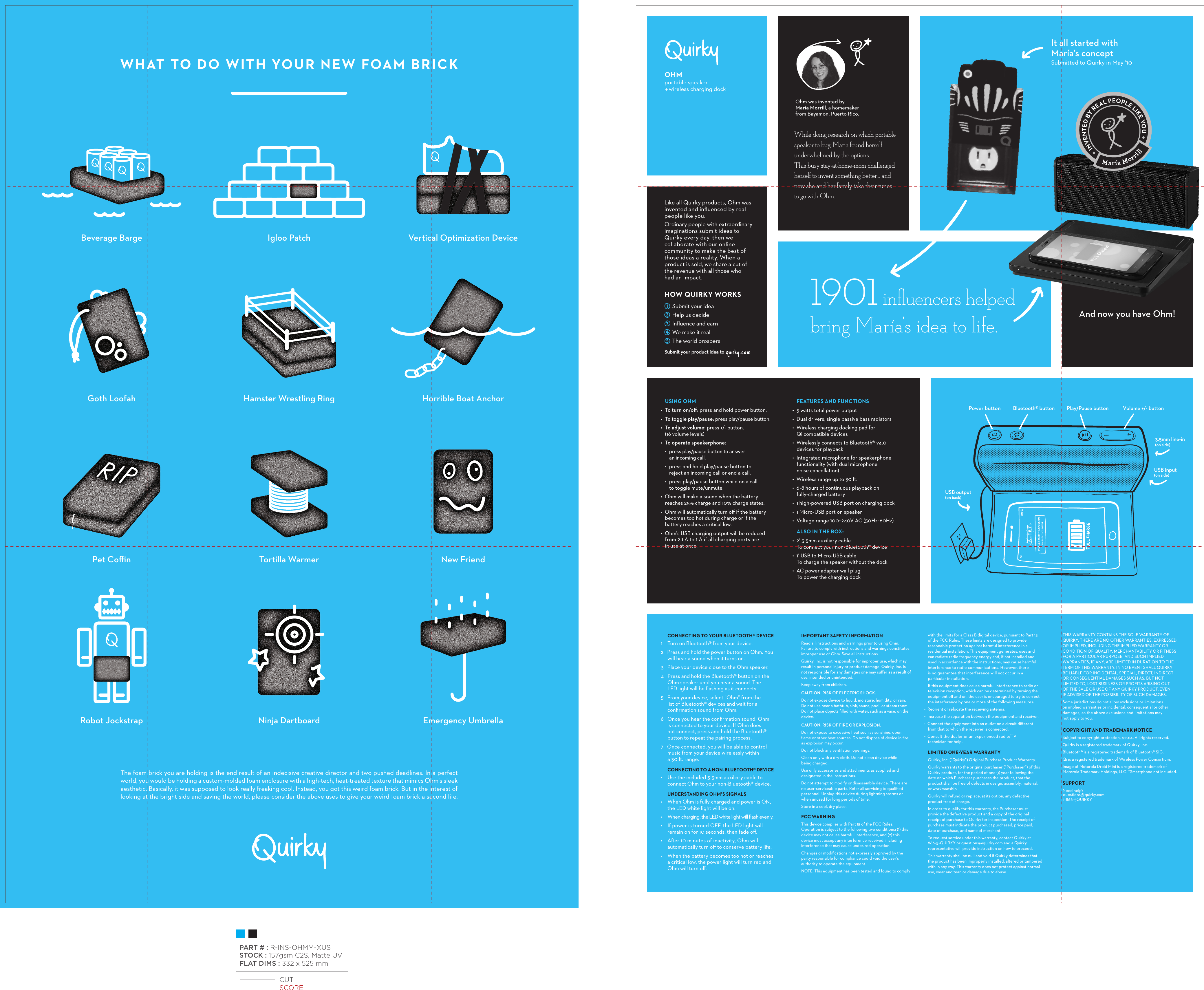 WHAT TO DO WITH YOUR NEW FOAM BRICKThe foam brick you are holding is the end result of an indecisive creative director and two pushed deadlines. In a perfect world, you would be holding a custom-molded foam enclosure with a high-tech, heat-treated texture that mimics Ohm&apos;s sleek aesthetic. Basically, it was supposed to look really freaking cool. Instead, you got this weird foam brick. But in the interest of looking at the bright side and saving the world, please consider the above uses to give your weird foam brick a second life. Beverage BargeHorrible Boat AnchorIgloo PatchTortilla WarmerVertical Optimization DeviceHamster Wrestling RingNew FriendRobot JockstrapPet CoﬃnNinja DartboardGoth LoofahEmergency UmbrellaOHMportable speaker    wireless charging dockOhm was invented by María Morrill, a homemaker from Bayamon, Puerto Rico.While doing research on which portable speaker to buy, Maria found herself underwhelmed by the options. This busy stay-at-home-mom challenged herself to invent something better… and now she and her family take their tunes to go with Ohm.It all started withMaría’s conceptSubmitted to Quirky in May ‘10And now you have Ohm!Like all Quirky products, Ohm was invented and inﬂuenced by real people like you. Ordinary people with extraordinary imaginations submit ideas to Quirky every day, then we collaborate with our online community to make the best of those ideas a reality. When a product is sold, we share a cut of the revenue with all those who had an impact.HOWQUIRKYWORKSSubmityourideaHelpusdecideInﬂuenceandearnWemakeitrealTheworldprospersSubmityourproductideato1901 inﬂuencers helped bring María’s idea to life.USING OHM•  To turn on/oﬀ: press and hold power button.•  To toggle play/pause: press play/pause button.•  To adjust volume: press +/- button. (16 volume levels)•  To operate speakerphone: •  press play/pause button to answer an incoming call.•  press and hold play/pause button to reject an incoming call or end a call.•  press play/pause button while on a call to toggle mute/unmute.•  Ohm will make a sound when the battery reaches 25% charge and 10% charge states.•  Ohm will automatically turn oﬀ if the battery becomes too hot during charge or if the battery reaches a critical low.•  Ohm’s USB charging output will be reduced from 2.1 A to 1 A if all charging ports are in use at once.FEATURESANDFUNCTIONS•  5 watts total power output•  Dual drivers, single passive bass radiators•  Wireless charging docking pad for Qi compatible devices•  Wirelessly connects to Bluetooth® v4.0 devices for playback•  Integrated microphone for speakerphone functionality (with dual microphone noise cancellation)•  Wireless range up to 30 .•  6-8 hours of continuous playback on fully-charged battery•  1 high-powered USB port on charging dock•  1 Micro-USB port on speaker•  Voltage range 100~240V AC (50Hz~60Hz)ALSOINTHEBOX•  2’ 3.5mm auxiliary cableTo connect your non-Bluetooth® device•  1’ USB to Micro-USB cableTo charge the speaker without the dock •  AC power adapter wall plugTo power the charging dockMaría M orrillINVENTED BY REAL PEOPLE LIKE YOU CONNECTINGTOYOURBLUETOOTH®DEVICE1    Turn on Bluetooth® from your device. 2   Press and hold the power button on Ohm. You will hear a sound when it turns on.3   Place your device close to the Ohm speaker.4   Press and hold the Bluetooth® button on the Ohm speaker until you hear a sound. The LED light will be ﬂashing as it connects.5   From your device, select “Ohm” from the list of Bluetooth® devices and wait for a conﬁrmation sound from Ohm.6   Once you hear the conﬁrmation sound, Ohm is connected to your device. If Ohm does not connect, press and hold the Bluetooth® button to repeat the pairing process.7   Once connected, you will be able to control music from your device wirelessly within a 30 . range.CONNECTINGTOANONBLUETOOTH®DEVICE•    Use the included 3.5mm auxiliary cable to connect Ohm to your non-Bluetooth® device.UNDERSTANDINGOHM’SSIGNALS•    When Ohm is fully charged and power is ON, the LED white light will be on.•    When charging, the LED white light will ﬂash evenly.•    If power is turned OFF, the LED light will remain on for 10 seconds, then fade oﬀ.•    Aer 10 minutes of inactivity, Ohm will automatically turn oﬀ to conserve battery life.•    When the battery becomes too hot or reaches a critical low, the power light will turn red and Ohm will turn oﬀ.IMPORTANTSAFETYINFORMATIONRead all instructions and warnings prior to using Ohm. Failure to comply with instructions and warnings constitutes improper use of Ohm. Save all instructions.Quirky, Inc. is not responsible for improper use, which may result in personal injury or product damage. Quirky, Inc. is not responsible for any damages one may suﬀer as a result of use, intended or unintended.Keep away from children.CAUTION: RISK OF ELECTRIC SHOCK. Do not expose device to liquid, moisture, humidity, or rain. Do not use near a bathtub, sink, sauna, pool, or steam room. Do not place objects ﬁlled with water, such as a vase, on the device.CAUTION: RISK OF FIRE OR EXPLOSION. Do not expose to excessive heat such as sunshine, open ﬂame or other heat sources. Do not dispose of device in ﬁre, as explosion may occur.Do not block any ventilation openings.Clean only with a dry cloth. Do not clean device while being charged.Use only accessories and attachments as supplied and designated in the instructions.Do not attempt to modify or disassemble device. There are no user-serviceable parts. Refer all servicing to qualiﬁed personnel. Unplug this device during lightning storms or when unused for long periods of time.Store in a cool, dry place.FCCWARNINGThis device complies with Part 15 of the FCC Rules. Operation is subject to the following two conditions: (1) this device may not cause harmful interference, and (2) this device must accept any interference received, including interference that may cause undesired operation.Changes or modiﬁcations not expressly approved by the party responsible for compliance could void the user’s authority to operate the equipment.NOTE: This equipment has been tested and found to comply with the limits for a Class B digital device, pursuant to Part 15 of the FCC Rules. These limits are designed to provide reasonable protection against harmful interference in a residential installation. This equipment generates, uses and can radiate radio frequency energy and, if not installed and used in accordance with the instructions, may cause harmful interference to radio communications. However, there is no guarantee that interference will not occur in a particular installation.If this equipment does cause harmful interference to radio or television reception, which can be determined by turning the equipment oﬀ and on, the user is encouraged to try to correct the interference by one or more of the following measures:•  Reorient or relocate the receiving antenna.•  Increase the separation between the equipment and receiver.•  Connect the equipment into an outlet on a circuit diﬀerent from that to which the receiver is connected.•  Consult the dealer or an experienced radio/TV technician for help.LIMITEDONEYEARWARRANTYQuirky, Inc. (“Quirky”) Original Purchase Product Warranty: Quirky warrants to the original purchaser (“Purchaser”) of this Quirky product, for the period of one (1) year following the date on which Purchaser purchases the product, that the product shall be free of defects in design, assembly, material, or workmanship.Quirky will refund or replace, at its option, any defective product free of charge.In order to qualify for this warranty, the Purchaser must provide the defective product and a copy of the original receipt of purchase to Quirky for inspection. The receipt of purchase must indicate the product purchased, price paid, date of purchase, and name of merchant.To request service under this warranty, contact Quirky at 866-5-QUIRKY or questions@quirky.com and a Quirky representative will provide instruction on how to proceed.This warranty shall be null and void if Quirky determines that the product has been improperly installed, altered or tampered with in any way. This warranty does not protect against normal use, wear and tear, or damage due to abuse.THIS WARRANTY CONTAINS THE SOLE WARRANTY OF  QUIRKY. THERE ARE NO OTHER WARRANTIES, EXPRESSED OR IMPLIED, INCLUDING THE IMPLIED WARRANTY OR CONDITION OF QUALITY, MERCHANTABILITY OR FITNESS FOR A PARTICULAR PURPOSE, AND SUCH IMPLIED WARRANTIES, IF ANY, ARE LIMITED IN DURATION TO THE TERM OF THIS WARRANTY. IN NO EVENT SHALL QUIRKY BE LIABLE FOR INCIDENTAL, SPECIAL, DIRECT, INDIRECT OR CONSEQUENTIAL DAMAGES SUCH AS, BUT NOT LIMITED TO, LOST BUSINESS OR PROFITS ARISING OUT OF THE SALE OR USE OF ANY QUIRKY PRODUCT, EVEN IF ADVISED OF THE POSSIBILITY OF SUCH DAMAGES.Some jurisdictions do not allow exclusions or limitations on implied warranties or incidental, consequential or other damages, so the above exclusions and limitations may not apply to you.COPYRIGHTANDTRADEMARKNOTICESubject to copyright protection. ©2014. All rights reserved.Quirky is a registered trademark of Quirky, Inc.Bluetooth® is a registered trademark of Bluetooth® SIG. Qi is a registered trademark of Wireless Power Consortium.Image of Motorola Droid Mini is a registered trademark of Motorola Trademark Holdings, LLC. *Smartphone not included.SUPPORTNeed help?questions@quirky.com1-866-5QUIRKYPower button Bluetooth® button Play/Pause button3.5mm line-in (on side)USB input (on side)USB output(on back)Volume +/- button CUTSCOREPART # : R-INS-OHMM-XUSSTOCK : 157gsm C2S, Matte UVFLAT DIMS : 332 x 525 mm