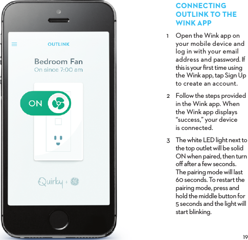 CONNECTINGOUTLINKTOTHE WINKAPP1  Open the Wink app on your mobile device and log in with your email address and password. If this is your ﬁrst time using the Wink app, tap Sign Up to create an account. 2  Follow the steps provided in the Wink app. When the Wink app displays “success,” your device is connected.3  The white LED light next to the top outlet will be solid ON when paired, then turn oﬀ aer a few seconds. The pairing mode will last 60 seconds. To restart the pairing mode, press and hold the middle button for 5 seconds and the light will start blinking.