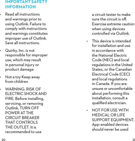  IMPORTANT SAFETY INFORMATION•  Read all instructions and warnings prior to using Outlink. Failure to comply with instructions and warnings constitutes improper use of Outlink. Save all instructions.•  Quirky, Inc. is not responsible for improper use, which may result  in personal injury or product damage•  Not a toy Keep away  from children•  WARNING: RISK OF  ELECTRIC SHOCK AND FIRE. Before installing, servicing, or removing Outlink, TURN OFF  POWER AT THE CIRCUIT BREAKER THAT CONTROLS THE OUTLET. It is recommended to use a circuit tester to make sure the circuit is oﬀ. Exercise extreme caution when using devices controlled via Outlink.•  This device is intended for installation and use in accordance with the National Electric Code (NEC) and local regulations in the United States, or the Canadian Electrical Code (CEC) and local regulations in Canada. If you are unsure or uncomfortable about performing this installation, consult a qualiﬁed electrician. •  NOT FOR USE WITH MEDICAL OR LIFE SUPPORT EQUIPMENT.  App-enabled devices should never be used 