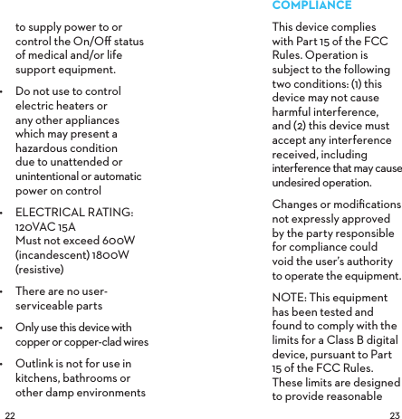  to supply power to or control the On/Oﬀ status of medical and/or life support equipment.•  Do not use to control electric heaters or any other appliances which may present a hazardous condition due to unattended or unintentional or automatic power on control •  ELECTRICAL RATING: 120VAC 15A Must not exceed 600W (incandescent) 1800W (resistive)•  There are no user-serviceable parts•  Only use this device with copper or copper-clad wires•  Outlink is not for use in kitchens, bathrooms or  other damp environments COMPLIANCEThis device complies  with Part 15 of the FCC Rules. Operation is subject to the following two conditions: (1) this device may not cause harmful interference,  and (2) this device must accept any interference received, including interference that may cause undesired operation.Changes or modiﬁcations not expressly approved  by the party responsible  for compliance could  void the user’s authority  to operate the equipment.NOTE: This equipment has been tested and found to comply with the limits for a Class B digital device, pursuant to Part 15 of the FCC Rules. These limits are designed to provide reasonable 