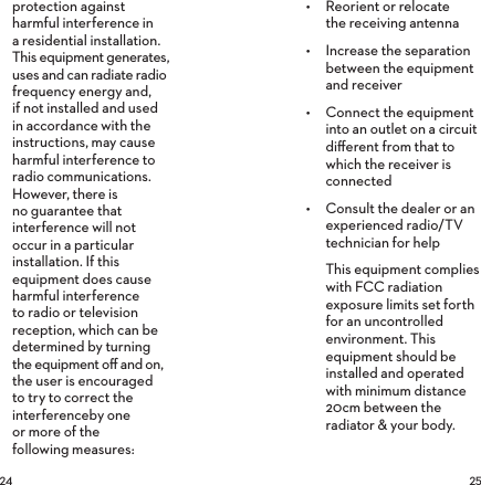  protection against harmful interference in a residential installation. This equipment generates, uses and can radiate radio frequency energy and, if not installed and used in accordance with the instructions, may cause harmful interference to radio communications. However, there is no guarantee that interference will not occur in a particular installation. If this equipment does cause harmful interference to radio or television reception, which can be determined by turning the equipment oﬀ and on, the user is encouraged to try to correct the interferenceby one or more of the  following measures:•  Reorient or relocate the receiving antenna•  Increase the separation between the equipment and receiver•  Connect the equipment into an outlet on a circuit diﬀerent from that to which the receiver is connected•  Consult the dealer or an experienced radio/TV technician for helpThis equipment complies with FCC radiation exposure limits set forth for an uncontrolled environment. This equipment should be installed and operated with minimum distance 20cm between the radiator &amp; your body.