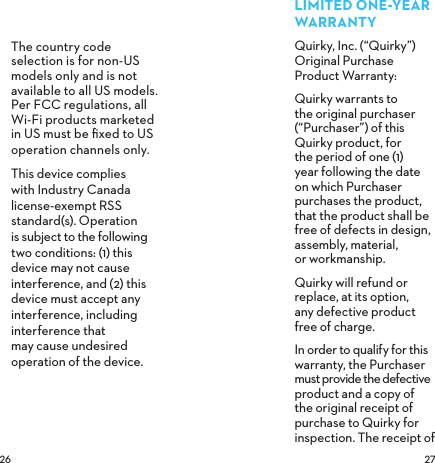  The country code selection is for non-US models only and is not available to all US models. Per FCC regulations, all Wi-Fi products marketed in US must be ﬁxed to US operation channels only.This device complies  with Industry Canada license-exempt RSS standard(s). Operation  is subject to the following two conditions: (1) this device may not cause interference, and (2) this device must accept any interference, including interference that may cause undesired operation of the device. LIMITEDONEYEARWARRANTYQuirky, Inc. (“Quirky”) Original Purchase  Product Warranty: Quirky warrants to the original purchaser (“Purchaser”) of this Quirky product, for the period of one (1) year following the date on which Purchaser purchases the product, that the product shall be free of defects in design, assembly, material,  or workmanship.Quirky will refund or replace, at its option,  any defective product  free of charge.In order to qualify for this warranty, the Purchaser must provide the defective product and a copy of the original receipt of purchase to Quirky for inspection. The receipt of 