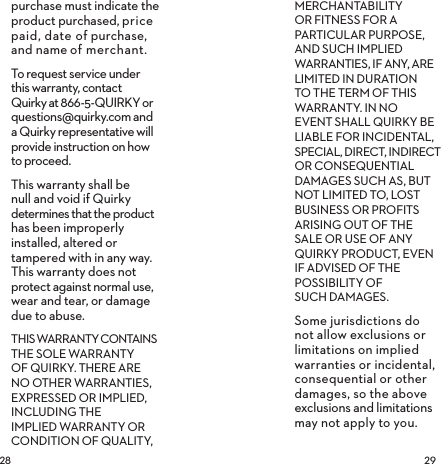  purchase must indicate the product purchased, price paid, date of purchase, and name of merchant.To request service under this warranty, contact Quirky at 866-5-QUIRKY or questions@quirky.com and a Quirky representative will provide instruction on how to proceed.This warranty shall be null and void if Quirky determines that the product has been improperly installed, altered or tampered with in any way. This warranty does not  protect against normal use, wear and tear, or damage due to abuse.THIS WARRANTY CONTAINS THE SOLE WARRANTY OF QUIRKY. THERE ARE NO OTHER WARRANTIES, EXPRESSED OR IMPLIED, INCLUDING THE IMPLIED WARRANTY OR CONDITION OF QUALITY, MERCHANTABILITY OR FITNESS FOR A PARTICULAR PURPOSE, AND SUCH IMPLIED WARRANTIES, IF ANY, ARE LIMITED IN DURATION TO THE TERM OF THIS WARRANTY. IN NO EVENT SHALL QUIRKY BE LIABLE FOR INCIDENTAL, SPECIAL, DIRECT, INDIRECT OR CONSEQUENTIAL DAMAGES SUCH AS, BUT NOT LIMITED TO, LOST BUSINESS OR PROFITS ARISING OUT OF THE SALE OR USE OF ANY QUIRKY PRODUCT, EVEN IF ADVISED OF THE POSSIBILITY OF  SUCH DAMAGES.Some jurisdictions do not allow exclusions or limitations on implied warranties or incidental, consequential or other damages, so the above exclusions and limitations may not apply to you.