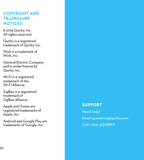  COPYRIGHTANDTRADEMARKNOTICES© 2014 Quirky, Inc.  All rights reserved.Quirky is a registered trademark of Quirky, Inc.Wink is a trademark of  Wink, Inc.General Electric Company and is under license by Quirky, Inc.Wi-Fi is a registered trademark of the Wi-Fi Alliance.ZigBee is a registered trademark of ZigBee Alliance.Apple and iTunes are registered trademarks of Apple, Inc.Android and Google Play are trademarks of Google, Inc.SUPPORTNeed help?Email questions@quirky.comCall 1-866-5QUIRKY