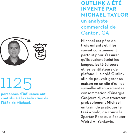  OUTLINK A ÉTÉ INVENTÉ PARMICHAELTAYLORun analyste commercial de Canton, GAMichael est père de trois enfants et il les suivait constamment partout pour s’assurer qu’ils avaient éteint les lampes, les téléviseurs et les ventilateurs de plafond. Il a créé Outlink afin de pouvoir gérer sa maison en un clin d’œil et surveiller attentivement sa consommation d’énergie. Ces jours-ci, vous trouverez probablement Michael en train de pratiquer le taekwondo, de courir la Spartan Race ou d’écouter Weird Al Yankovic. 1125personnes d’influence ont contribué à la réalisation de l’idée de Michael.
