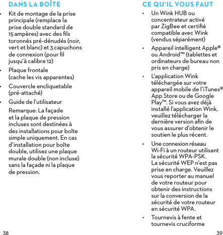  DANSLABOÎTE•  Kit de montage de la prise principale (remplace la prise double standard de 15ampères) avec des ﬁls toronnés pré-dénudés (noir, vert et blanc) et 3capuchons de connexion (pour ﬁl jusqu’à calibre 12)•  Plaque frontale  (cache les vis apparentes)•  Couvercle encliquetable  (pré-attaché)•  Guide de l’utilisateur Remarque: La façade et la plaque de pression incluses sont destinées à des installations pour boîte simple uniquement. En cas d’installation pour boîte double, utilisez une plaque murale double (non incluse) sans la façade ni la plaque  de pression.CEQU’ILVOUSFAUT•  Un Wink HUB ou concentrateur activé par ZigBee et certiﬁé compatible avec Wink (vendus séparément)•  Appareil intelligent Apple® ou Android™ (tablettes et ordinateurs de bureau non pris en charge)•  L’application Wink téléchargée sur votre appareil mobile de l’iTunes® App Store ou de Google Play™. Si vous avez déjà installé l’application Wink, veuillez télécharger la dernière version aﬁn de  vous assurer d’obtenir le soutien le plus récent.•  Une connexion réseau  Wi-Fi à un routeur utilisant  la sécurité WPA-PSK.  La sécurité WEP n’est pas prise en charge. Veuillez vous reporter au manuel  de votre routeur pour obtenir des instructions  sur la conversion de la sécurité de votre routeur  en sécurité WPA.•  Tournevis à fente et tournevis cruciforme