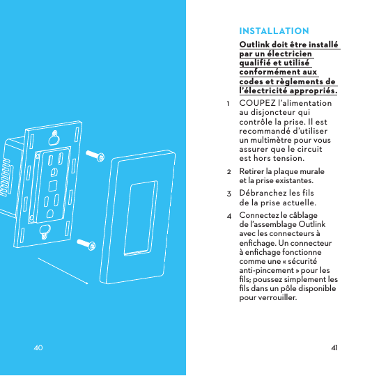 INSTALLATIONOutlink doit être installé par un électricien qualifié et utilisé conformément aux codes et règlements de l’électricité appropriés.1  COUPEZ l’alimentation au disjoncteur qui contrôle la prise. Il est recommandé d’utiliser un multimètre pour vous assurer que le circuit  est hors tension.2  Retirer la plaque murale  et la prise existantes.3  Débranchez les fils  de la prise actuelle.4  Connectez le câblage  de l’assemblage Outlink avec les connecteurs à enﬁchage. Un connecteur à enﬁchage fonctionne comme une « sécurité  anti-pincement » pour les ﬁls; poussez simplement les ﬁls dans un pôle disponible pour verrouiller. 