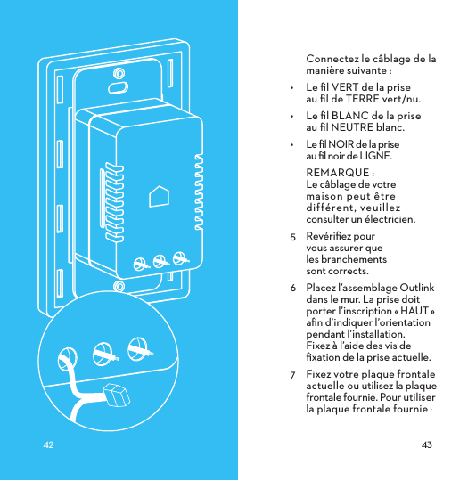 Connectez le câblage de la manière suivante :•  Le ﬁl VERT de la prise  au ﬁl de TERRE vert/nu.•  Le ﬁl BLANC de la prise  au ﬁl NEUTRE blanc.•  Le ﬁl NOIR de la prise  au ﬁl noir de LIGNE.REMARQUE: Le câblage de votre  maison peut être différent, veuillez  consulter un électricien. 5  Revériﬁez pour  vous assurer que  les branchements  sont corrects.6  Placez l’assemblage Outlink dans le mur. La prise doit porter l’inscription «HAUT» aﬁn d’indiquer l’orientation pendant l’installation.  Fixez à l’aide des vis de ﬁxation de la prise actuelle.7  Fixez votre plaque frontale actuelle ou utilisez la plaque frontale fournie. Pour utiliser la plaque frontale fournie: