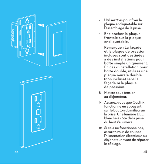 •  Utilisez 2vis pour ﬁxer la plaque encliquetable sur l’assemblage de la prise.•  Enclenchez la plaque frontale sur la plaque encliquetable.  Remarque : La façade et la plaque de pression incluses sont destinées à des installations pour boîte simple uniquement. En cas d’installation pour boîte double, utilisez une plaque murale double (non incluse) sans la façade ni la plaque  de pression.8  Mettre sous tension  au disjoncteur.9  Assurez-vous que Outlink fonctionne en appuyant sur le bouton du milieu sur la prise. Une lumière DEL blanche à côté de la prise  du haut s’allumera.10  Si cela ne fonctionne pas, assurez-vous de couper l’alimentation électrique au disjoncteur avant de réparer le câblage.