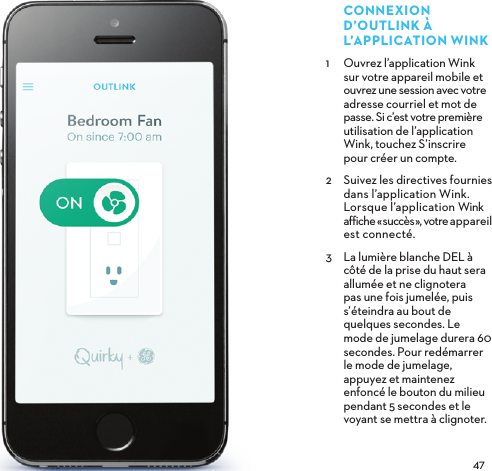  CONNEXIOND’OUTLINKÀL’APPLICATIONWINK1  Ouvrez l’application Wink sur votre appareil mobile et ouvrez une session avec votre adresse courriel et mot de passe. Si c’est votre première utilisation de l’application Wink, touchez S’inscrire  pour créer un compte. 2  Suivez les directives fournies dans l’application Wink. Lorsque l’application Wink affiche «succès», votre appareil est connecté.3  La lumière blanche DEL à côté de la prise du haut sera allumée et ne clignotera pas une fois jumelée, puis s’éteindra au bout de quelques secondes. Le mode de jumelage durera 60 secondes. Pour redémarrer le mode de jumelage, appuyez et maintenez enfoncé le bouton du milieu pendant 5 secondes et le voyant se mettra à clignoter.